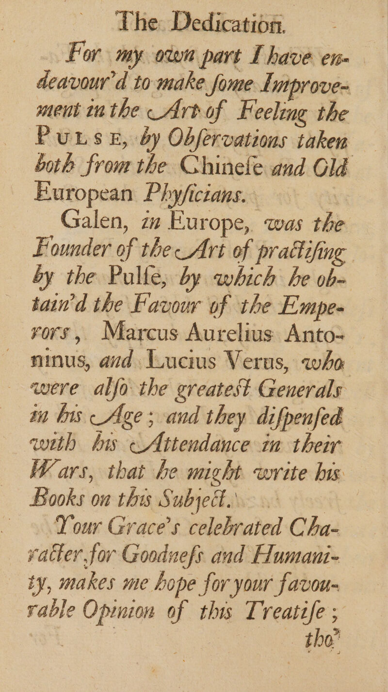 _ For my oven part I have en. deavour'd to make fome Lmprove- ment inthe Art of Feeling the PuLse, by Obfervations taken — both from the Chinele and Old European Phyficians. | Galen, zm Europe, was the Founder of the Art of prattifing by the Pulle, by which he ob- tain’d the Favour of the Empe- ninus, aid Lucius Verus, who were alfa the greatest Generals mm bis Age; and they difpenfed with bis Attendance ia their Wars, that he might write his Books on this Subject... he Your Grace’s celebrated Cha- vatter for Gooduefs and Humani- ty, makes me hope for your favou- rable Opmion of this Treattfe ; | | es Bae