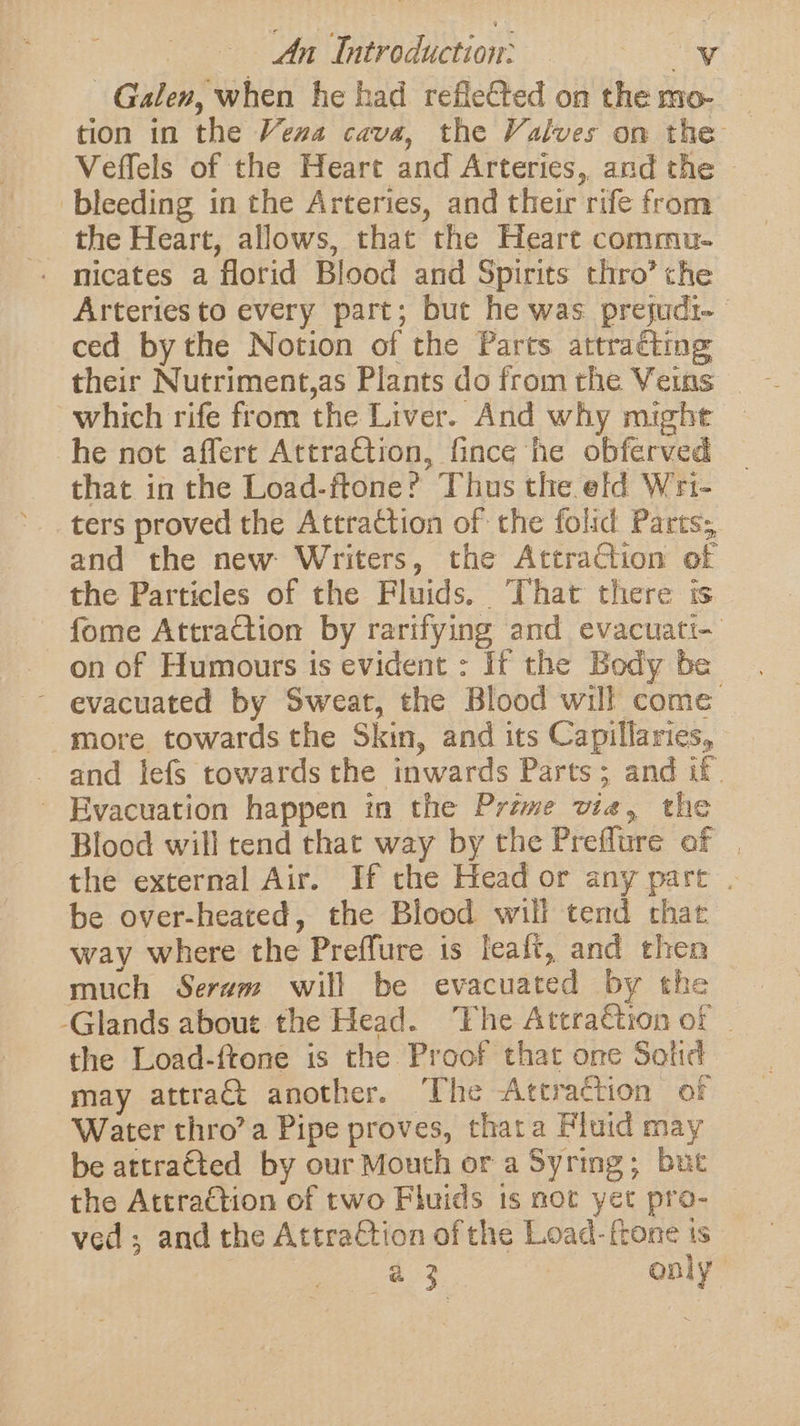 Galen, when he had refleCted on the mo- tion in the Vena cava, the Valves on the Veffels of the Heart and Arteries, and the - bleeding in the Arteries, and their rife from the Heart, allows, that the Heart commu- - micates a florid Blood and Spirits thro’ the Arteries to every part; but he was preyudi- ced bythe Notion of the Parts attraéting their Nutriment,as Plants do from the Veins which rife from the Liver. And why might he not affert Attra€tion, fince he obferved that in the Load-ftone? Thus the eld W'ri- ters proved the Attraction of the folid Parts; and the new Writers, the Attraction of the Particles of the Fluids. That there is - fome AttraCtion by rarifying and evacuati- on of Humours is evident : If the Body be - evacuated by Sweat, the Blood will come more towards the Skin, and its Capillaries, - and lefs towards the inwards Parts; and if. ' Evacuation happen in the Prime vie, the Blood will tend that way by the Preffure of | the external Air. If the Head or any part . be over-heated, the Blood will tend that way where the Preffure is leaft, and then much Serum will be evacuated by the _ -Glands about the Head. ‘The Attraétion of ~ the Load-ftone is the Proof that one Sotid may attra€t another. The Attraction of Water thro’ a Pipe proves, thata Fluid may be attra€ted by our Mouth or a Syring; but the Attraction of two Fluids ts moc yet pro- | ved; and the AttraCtion of the Load-ftone is a 3 only
