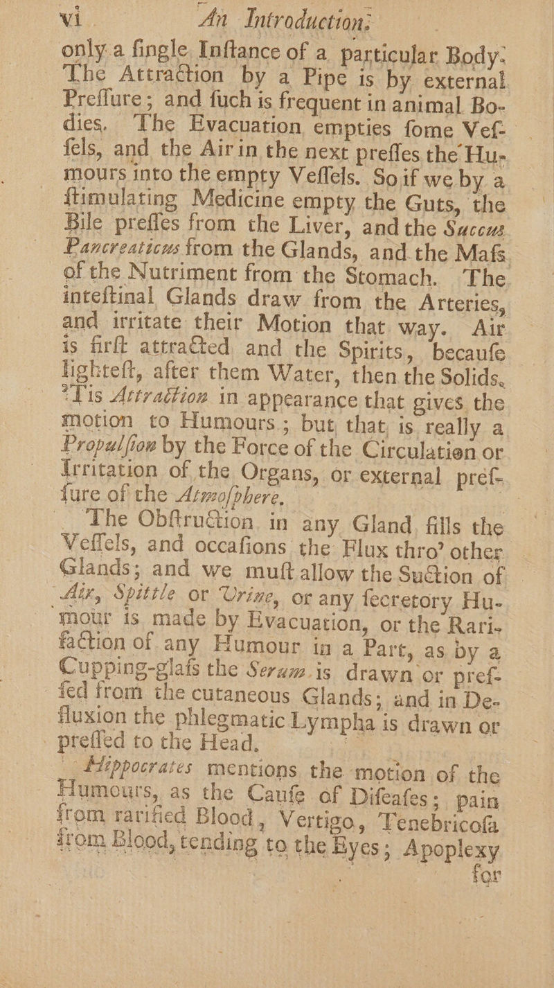 only a fingle Inftance of a particular Body: The Attraction by a Pipe is by external Preflure; and fuch is frequent in animal Bo- dies. The Evacuation empties fome Vef- fels, and the Airin the next prefles the Hu- mours into the empty Veffels. So if we by a {timulating Medicine empty the Guts, the Bile prefles from the Liver, and the Saccus Pancreaticus from the Glands, and the Mafs. of the Nutriment from the Stomach. The inteftinal Glands draw from the Arteries, and irritate their Motion that way. Air is firft attra€ted, and the Spirits, becaufe lighteft, after them Water, then the Solids, Tis Attraction in appearance that gives. the motion to Humours.; but, that, is. really a. Propulfiow by the Force of the Circulatien or {Irritation of the Organs, or external pref- fure of the Armo/phere. | 5 __ The ObftruGion. in any Gland, fills the Veifels, and occafions the Flux thro’ other - Glands; and we muftallow the Suction of — Aix, Spittle or ‘Urine, or any fecretory Hu- ‘mour is made by Evacuation, or the Rari« faction of any Humour in a Part, as by a Cupping-glats the Seram. is drawn or pref- fed from the cutaneous Glands; and in De- fluxion the phlegmatic Lympha is drawn or - ptefled to the Head, Lane Lak teie. _ fiippocrates mentions the motion of the Humours, as the Caufe of Difeafes; pain {rom rarified Blood , Vertigo, Tenebricofa ‘tom Blood, tending to the Byes; Apoplexy ; a | or
