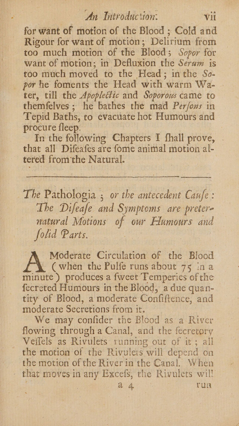 for want of motion of the Blood ; Cold and Rigour for want of motion; Delirium from too much motion of the Bloods Sopor for want of motion; in Defluxion the Seram is too much moved to the Head; inthe So- por he foments the Head with warm Wa- ter, till the Apoplectic and Soporous came to themfelves; he bathes the mad Per/foms in Tepid Baths, to evacuate hot Humours and procure fleep. 7 In the following Chapters I fhall prove, . that all Difeafes are fome animal motion al- tered fromthe Natural. ee The Pathologia ; or the antecedent Canfe: The Difeafe and Symptoms are preter- natural Motions of our Elumours and folid Parts. Moderate Circulation of the Blood ~“\&amp; Cwhen the Pulfe runs about 75 ina minute ) produces a fweet Temperies of the fecreted Humours in the Blood, a due quan-. tity of Blood, a moderate Confiftence, and moderate Secretions from it. | We may confider the Blood as a River flowing through a Canal, and the fecretory Veffels as Rivulets runnmg out of it; all the motion of the Rivulets will depend on the motion of the River in the Canal. When that moves in any Excefs, the Rivulets will Sa aa run