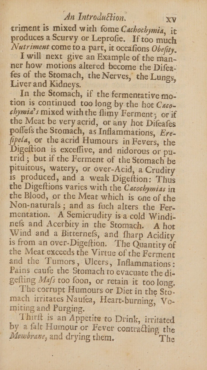 triment is mixed with fome Cachochymia, it produces a Scurvy or Leprofie. If too much Nutriment come toa part, it occafions Obefity. Iwill next give an Example of the man- ner how motions altered become the Difea- fes of the Stomach, the Nerves, the Lungs, Liver and Kidneys. — In the Stomach, if the fermentative mo- tion is continued too long by the hot Caco- — -chymia’s mixed withthe flimy Ferment; or if the Meat be very acrid, or any hot Difeafes poffefs the Stomach, as Inflammations, Ere. _ fipela, or the acrid Humours in Fevers, the Digeftion is exceflive, and nidorous or pu- trid; but if the Ferment of the Stomach be pituitous, watery, or over-Acid, a Crudit ee is produced, and a weak Digeftion: Thus the Digeftions varies with the Cacochymias in | the Blood, or the Meat which is one of the Non-naturals ; and as fuch alters the Fer. mentation. A Semicrudity isa cold Windi- nefs and Acerbity in the Stomach. A hot Wind and a Bitternefs, and fharp Acidity is from an over-Digeftion. The Quantity of the Meat exceeds the Virtue of the Ferment and the Tumors, Ulcers, Inflammations: Pains caufe the Stomach to evacuate the di- gefting Ma/s too foon, or retain it too long. The corrupt Humours or Diet in the Sto- mach irritates Nautea, Heart-burning, Vo-. miting and Purging. Thirit is an Appetite to Drink, irritated by a falt Humour or Fever contracting the Membrane, and drying them. The