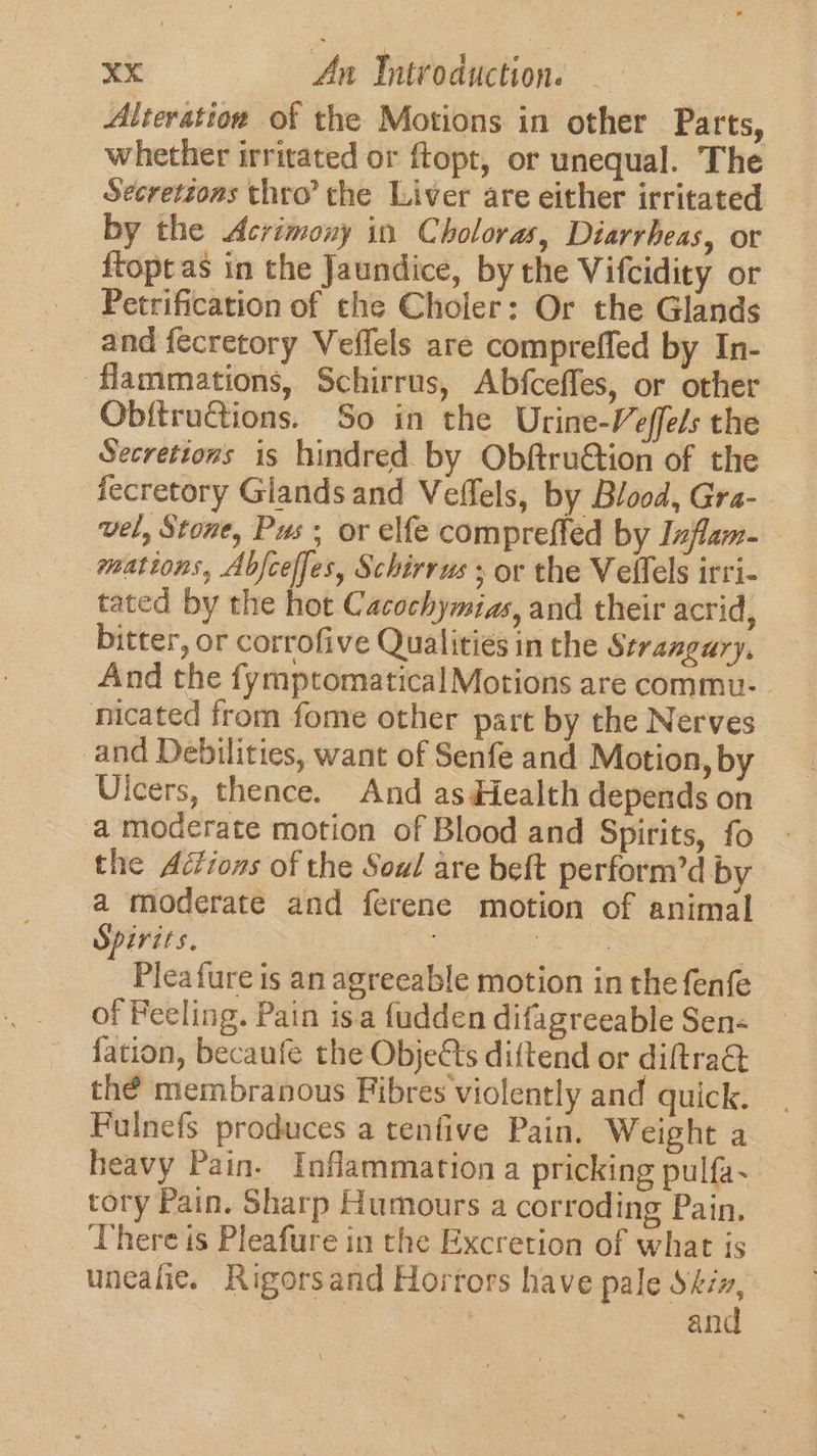 Alteratioe of the Motions in other Parts, whether irritated or ftopt, or unequal. The Secretzons thro’ the Liver are either irritated by the Acrimony in Choloras, Diarrheas, or {topt as in the Jaundice, by the Vifcidity or Petrification of the Choler: Or the Glands and fecretory Veffels are compreffed by In- flammations, Schirrus, Abfceffes, or other Obftructions. So in the Urine-Veffels the Secrettons is hindred by ObftruGtion of the fecretory Glands and Veffels, by Blood, Gra- vel, Stone, Pus; or elfe compreffed by Inflam- mations, Abfceffes, Schirrus ; or the Velfels irri- _ tated by the hot Cacochymias, and their acrid, bitter, or corrofive Qualities in the Strangury, And the fymptomatical Motions are commu- nicated from fome other part by the Nerves and Debilities, want of Senfe and Motion, by Ulcers, thence. And as Health depends on a moderate motion of Blood and Spirits, fo the Ac?ions of the Soul are beft perform’d by a moderate and ferene motion of animal Spirits. : 7 Pleafure is an agreeable motion in the fenfe of Feeling. Pain is.a fudden difagreeable Sen- fation, becaufe the Objetts diftend or diftrad thé membranous Fibres violently and quick. Fulnefs produces a tenfive Pain. Weight a heavy Pain. Inflammation a pricking pulfa- tory Pain. Sharp Humours a corroding Pain, There is Pleafure in the Excretion of what is unealie. Rigorsand Horrors have pale Skix, | and