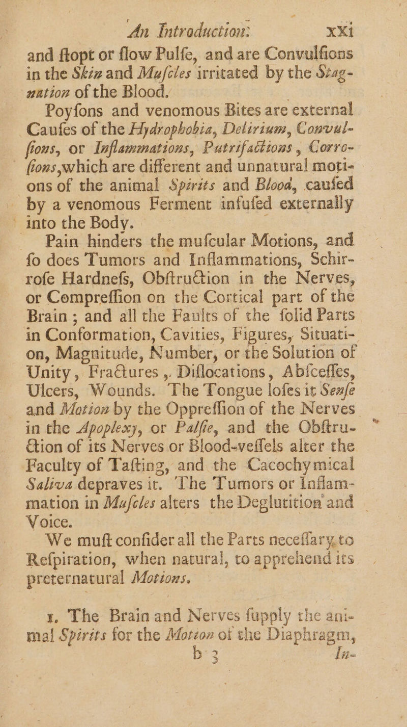 and ftopt or flow Pulfe, and are Convulfions in the Skéz and Ma/cles irritated by the Stag- ution of the Blood. | | Poyfons and venomous Bites are external -Caufes of the Hydrophobia, Delirium, Convul- fions, or Inflammations, Putrifacttous , Corro~- fons which are different and unnatural moti- ons of the animal Spérits and Blood, caufed _ by a venomous Ferment infufed externally into the Body. | - Pain hinders the mufcular Motions, and fo does Tumors and Inflammations, Schir- rofe Hardnefs, ObftruCtion in the Nerves, or Compreffion on the Cortical part of the Brain ; and all the Faults of the folid Parts” in Conformation, Cavities, Figures, Situati- on, Magnitude, Number, or the Solution of Unity, Fractures ,, Diflocations, Abiceffes, Ulcers, Wounds. The Tongue lofes it Senfe and Mation by the Oppreffion of the Nerves” in the Apoplexy, or Palfie, and the Obftru- tion of its Nerves or Blood-veffels alter the Faculty of Tafting, and the Cacochymical Saliva depraves it. ‘The Tumors or laflam- mation in Ma/feles alters the Deglutition and | Voice. hes es We muft confider all the Parts neceflary,to Refpiration, when natural, to apprehend its preternatural Motions. | | t. The Brain and Nerves fupply the ani- mal Spirits for the Motéo» of the Diaphragm, : b°3 lis