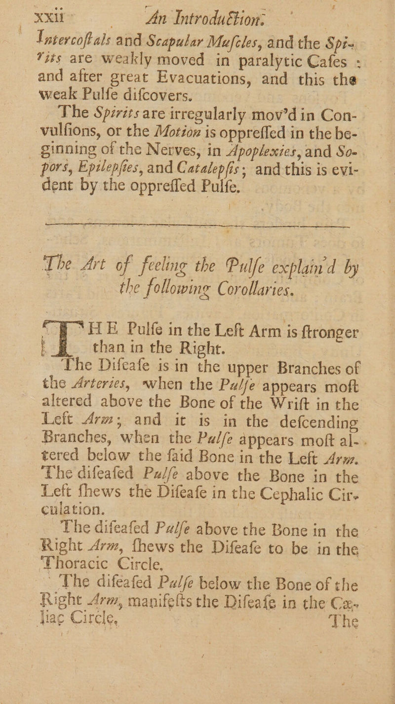 Inter coft als and Scapular Mufiles, and the Spi- “its are weakly moved in paralytic Cafes - weak Pulfe difcovers. 7 fi: The Spirits are irregularly mov’d in Con- vulfions, or the Motioz is oppreffed in the be- dent by the oppreffed Pulfe. mo gage —. _ the following Corollaries. “ELE Pulfe in the Left Arm is ftronger than in the Right. | : The Difeafe is in the upper Branches of the Arteries, when the Palfe appears moft altered above the Bone of the Wrift in the Lett Arm; and it is in the defcending Branches, when the Pa//e appears moft al-. tered belaw the faid Bone in the Left Ary. ‘The difeafed Pz/fe above the Bone in the Left fhews the Difeafe in the Cephalic Cir. culation. ist | | | The difeafed Pale above the Bone in the Right Arm, fhews the Difeafe to be in the Thoracic Circle, | Right Arm, manifelts the Difeafe in the Cz-