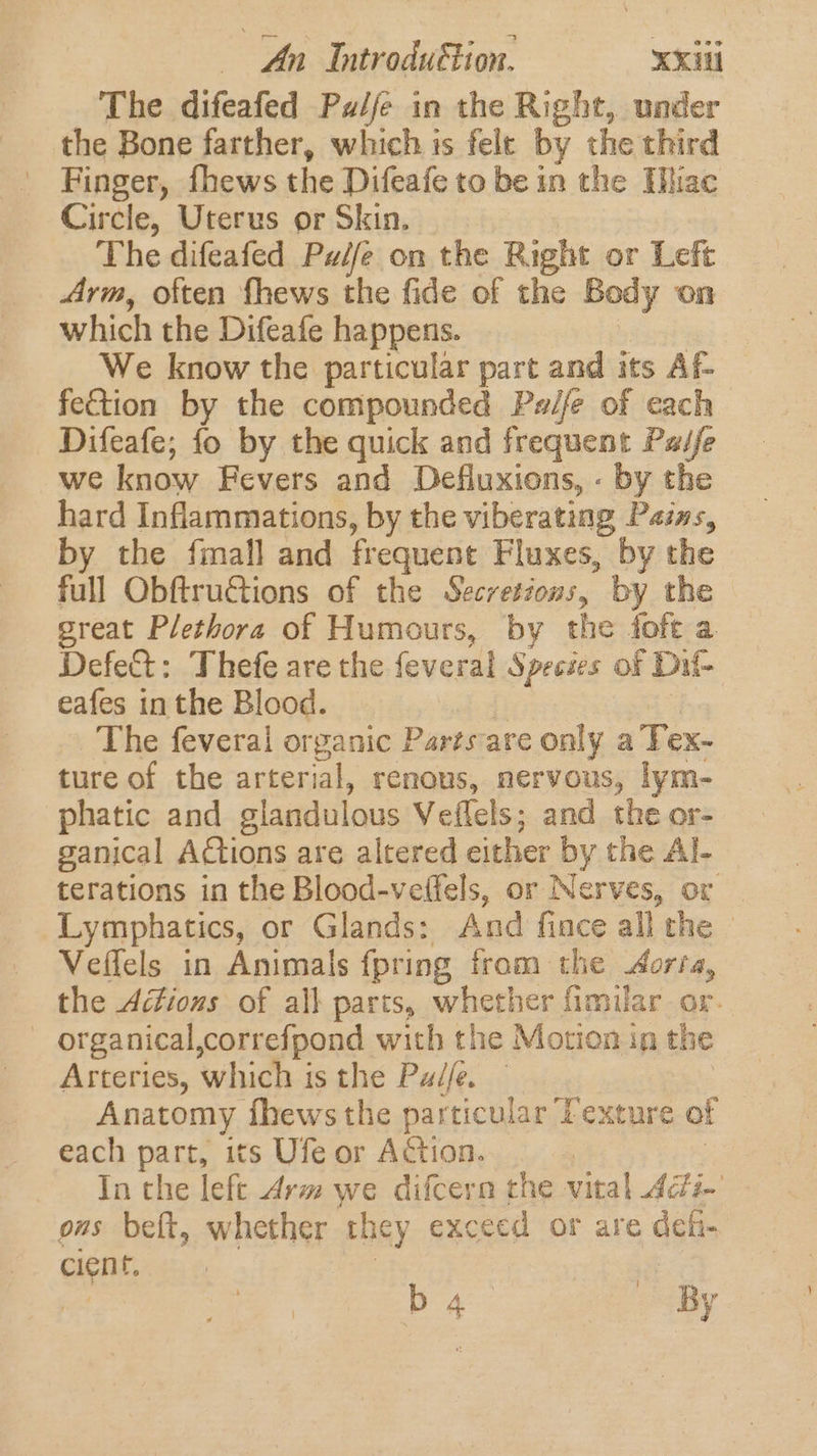 The difeafed Palfe in the Right, under the Bone farther, which is felt by the third Finger, fhews the Difeafe to be in the Hhac Circle, Uterus or Skin. The difeafed Pw/fe on the Right or Left Arm, often fhews the fide of the Body on which the Difeafe happens. We know the particular part and its Af- fection by the compounded Pwife of cach Difeafe; fo by the quick and frequent Paife we know Fevers and Defluxions, - by the hard Inflammations, by the viberating Pazns, by the fmall and frequent Fluxes, by the full Obftru&amp;tions of the Secretions, by the great Plethora of Humours, by the fofe a Defect: Thefe are the feveral Species of Dit eafes in the Blood. The feveral organic Parts-are only a Tex- ture of the arterial, renous, nervous, lym- phatic and slandulous Veflels; and the or- ganical Actions are altered either by y the Al- terations in the Blood-veffels, or Nerves, or Lymphatics, or Glands: And fince all the Veffels in Animals {pring from the Aorta, the Actions of all parts, whether fimilar or. _ organical,correfpond with the Motion in the Arteries, which is the Pz/fe. Anatomy fhews the particular ‘d Fexture of each part, its Ufe or Action. In the left Arm we difcern the vital Adin’ oms belt, whether they exceed or are agi cient. | ) b 4 By