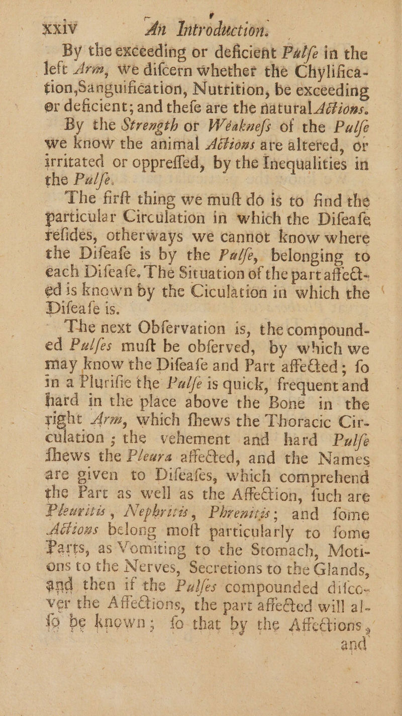 - ST oe XxiV An Introduction. — left drm, we difcern whether the Chylifica- tion, Sanguification, Nutrition, be exceeding By the Strength or Weéaknefs of the Palfe we know the animal Aétiows are altered, or ‘irritated or oppreffed, by the Inequalities in the Pal/e. OR The firft thing we muft do is to find the particular Circulation in which the Difeafe refides, otherways we cannot know where the Difeafe is by the Padfe, belonging to each Difeafe. The Situation of the part affet- ed is knawn by the Ciculation in which the Difeafe is. The next Obfervation is, the compound- ed Puifes muft be obferved, by which we in a Plurifie the Palje is quick, frequent and hard in the place above the Bone in the yight Arm, which fhews the Thoracic Cir- culation ; the vehement and hard Pulfe are given to Difeafes, which comprehend am, Pleuvitis, Nephritis, Phrenitis; and fome Adions belong moft particularly to fome Parts, as Vomiting to the Stomach, Moti- ons to the Nerves, Secretions to the Glands, and then if the Pulfes compounded difco- ver the Affections, the part affeed will al- and