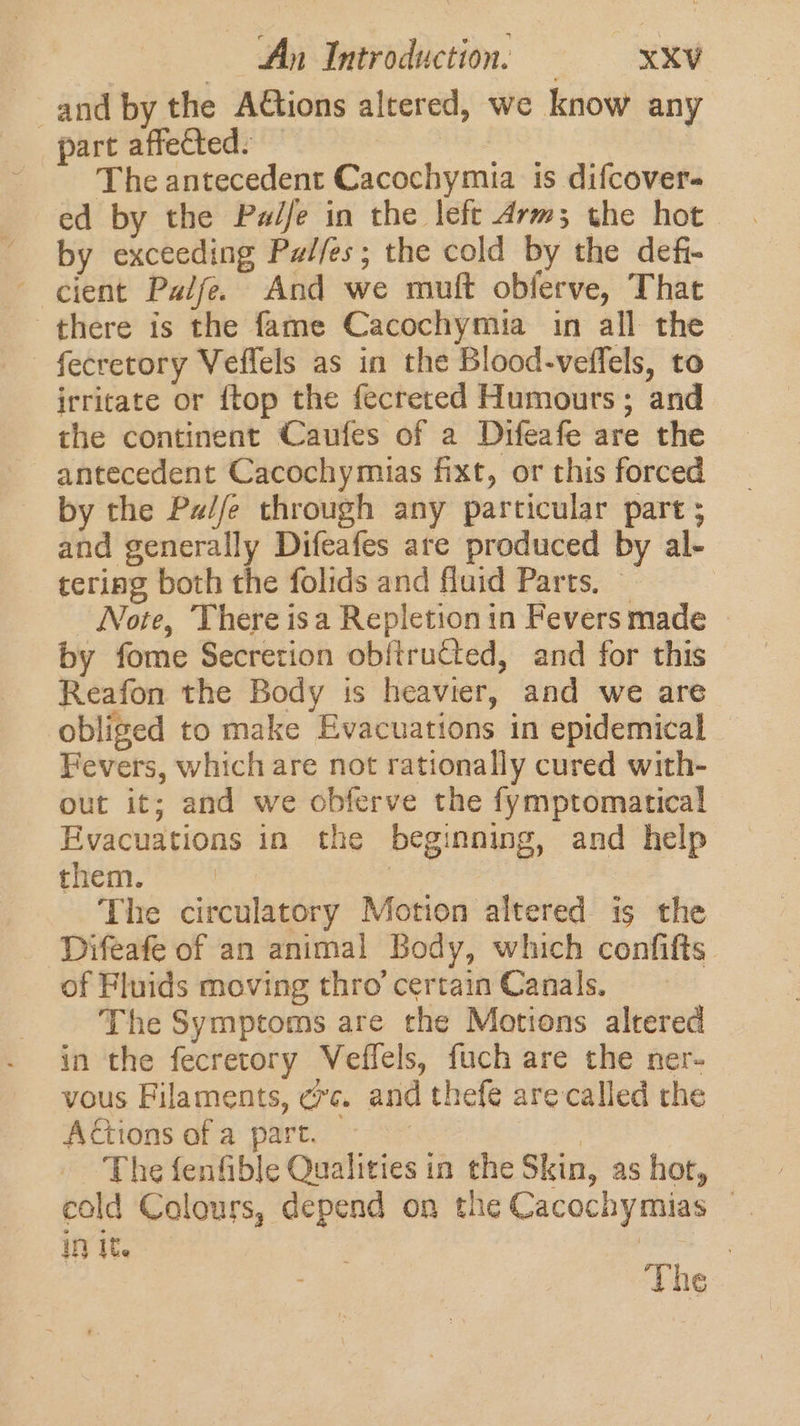 and by the Attions altered, we know any part affected: The antecedent Cacochymia is difcover- ed by the Pale in the left Arm; the hot by exceeding Pzi/es; the cold by the defi- cient Palfe. And we muft obferve, That there is the fame Cacochymia in all the fecretory Veffels as in the Blood-veffels, to irritate or {top the fecreted Humours; and the continent Caufes of a Difeafe are the antecedent Cacochymias fixt, or this forced by the Pad/e through any particular part ; and generally Difeafes are produced by al- tering both the folids and fluid Parts, ~ Note, There isa Repletionin Fevers made - by fome Secretion obftructed, and for this Reafon the Body is heavier, and we are obliged to make Evacuations in epidemical Fevers, which are not rationally cured with- out it; and we obferve the fymptomatical Evacuations in the beginning, and help them. | 3 The circulatory Motion altered is the Difeafe of an animal Body, which confifts of Fluids moving thro’ certain Canals. The Symptoms are the Motions altered in the fecretory Veffels, fuch are the ner- vous Filaments, ¢vc. and thefe are called the AGtions of a part. — | The fenfible Qualities in the Skin, as hor, cold Colours, depend on the Cacochymias | in it. | The