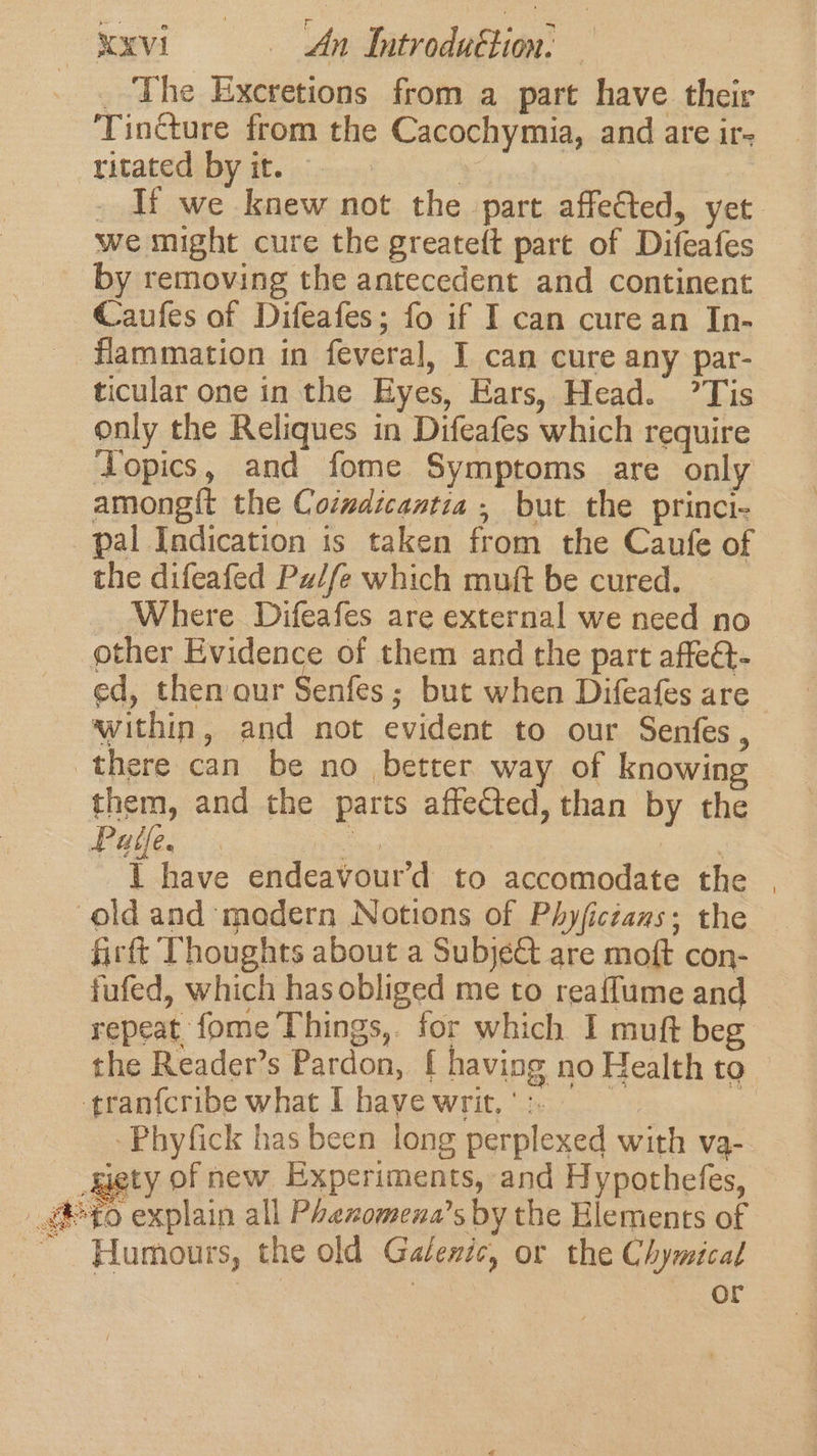 _ The Exceretions from a part have their Tincture from the Cacochymia, and are ir- -ritated by it. , - If we knew not the part affected, yet we might cure the greateft part of Difeafes by removing the antecedent and continent Caufes of Difeafes; fo if I can cure an In- flammation in feveral, I can cure any par- ticular one in the Eyes, Ears, Head. ’Tis only the Reliques in Difeafes which require ‘Topics, and fome Symptoms are only amongi{t the Coindicantia , but the princi- pal Indication is taken from the Caufe of the difeafed Pu//e which muft be cured. Where Difeafes are external we need no other Evidence of them and the part affe@- ed, then our Senfes ; but when Difeafes are within, and not evident to our Senfes, there can be no better way of knowing them, and the parts affeCted, than by the Pale. es bees I have endeavour’d to accomodate the | old and madern Notions of Phyfictans; the firtt Thoughts about a Subje&amp; are moft con- fufed, which has obliged me to reaffume and repeat fome Things,. for which I muft beg the Reader’s Pardon, f having no Health to tranfcribe what I have writ. ‘&gt;. -Phyfick has been long perplexed with va- _gety of new Experiments, and Hypothefes, to explain all Phexomena’s by the Elements of Humours, the old Galezic, or the Chymical | | e