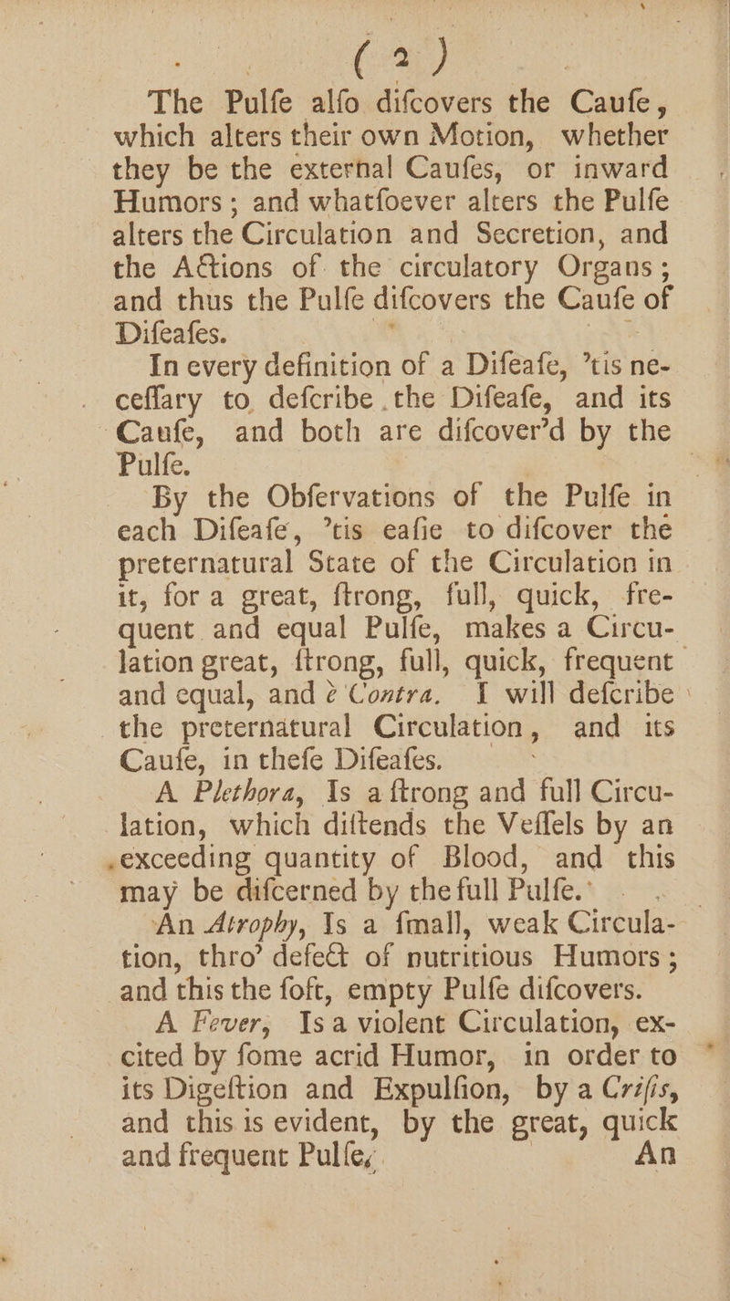 sie (a) | The Pulfe alfo difcovers the Caufe, which alters their own Motion, whether they be the external Caufes, or inward Humors ; and whatfoever alters the Pulfe alters the Circulation and Secretion, and the Adtions of the circulatory Organs ; and thus the Pulfe difcovers the Caufe of Difeafes. ae voy In every definition of a Difeafe, ’tis ne- ceflary to defcribe the Difeafe, and its Caufe, and both are difcover’d by the Pulfe. | each Difeafe, tis eafie to difcover the preternatural State of the Circulation in it, fora great, ftrong, full, quick, fre- quent and equal Pulfe, makes a Circu- lation great, {trong, full, quick, frequent and equal, and é¢ Costra, 1 will defcribe : the preternatural Circulation, and its Caufe, in thefe Difeafes. A Plethora, As a ftrong and full Circu- lation, which diltends the Veffels by an .exceeding quantity of Blood, and this may be difcerned by the full Pulfe.’ tion, thro’ defe&amp;t of nutritious Humors ; and this the foft, empty Pulfe difcovers. A Fever, Isa violent Circulation, ex- its Digeftion and Expulfion, by a Créfis, and this is evident, by the great, quick and frequent Pulfe, | A