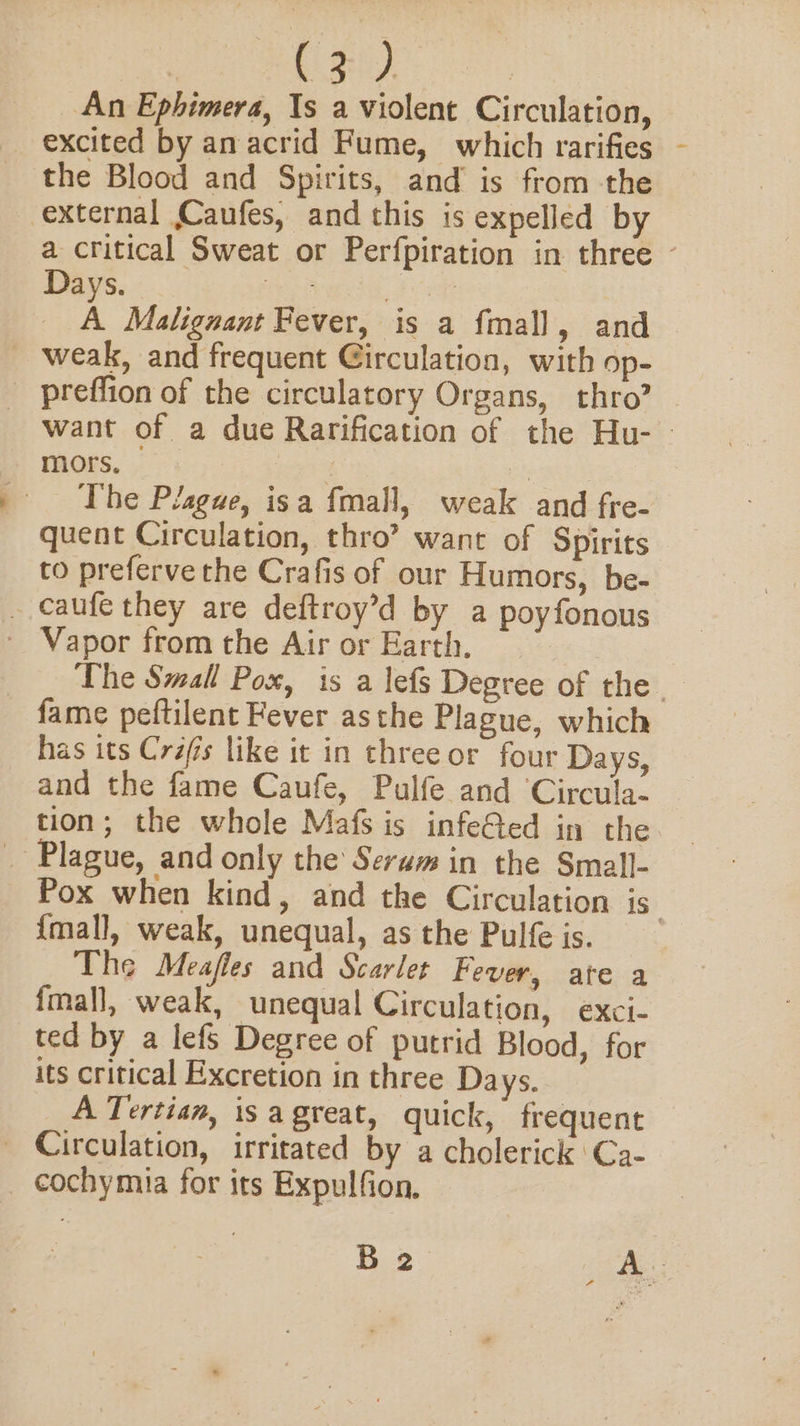 con) An Ephimera, Is a violent Circulation, excited by an acrid Fume, which rarifies the Blood and Spirits, and is from the external Caufes, and this is expelled by a critical Sweat or Perfpiration in three ~ Days. Gees teat A Malignant Fever, is a fmall, and weak, and frequent Girculation, with op- preffion of the circulatory Organs, thro? want of a due Rarification of the Hu- | mors, aphniy The Plague, isa fmall, weak and fre- quent Circulation, thro’ want of Spirits to preferve the Crafis of our Humors, be- _ caufe they are deftroy’d by a poyfonous - Vapor from the Air or Earth. i The Small Pox, is a lefs Degree of the . fame peftilent Fever asthe Plague, which has its Cras like it in threeor four Days, and the fame Caufe, Pulfe and Circula- tion; the whole Mafs is infeGted in the _ Plague, and only the Serum in the Small- Pox when kind, and the Circulation is {mall, weak, unequal, asthe Pulfeis. The Meafles and Scarlet Fever, ate a {mall, weak, unequal Circulation, exci- ted by a lefs Degree of putrid Blood, for its critical Excretion in three Days. A Tertian, isagreat, quick, frequent _ Circulation, irritated by a cholerick ‘Ca- cochymia for its Expulfion, B 2 os Be