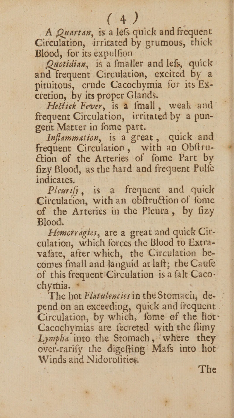 A Quartaa, is a lefs quick and frequent Circulation, irritated by grumous, thick ~ Blood, for itsexpulfion —— Quotidian, is a {maller and lefs, quick and frequent Circulation, excited by a pituitous, crude Cacochymia for its Ex- — cretion, by its proper Glands. frequent Circulation, irritated by a pun- gent Matter in fome part. | . Inflammation, is a great, quick and frequent Circulation, with an Obftru- &amp;tion of the Arteries of fome Part by fizy Blood, as the hard and frequent Pulfe indicates. | Pleurify, is a frequent and quick Circulation, with an obftruétion of fome of the Arteries in the Pleura, by fizy Blood. | | Hemorragies, are a great and quick Cir- culation, which forces the Blood to Extra- vafate, after which, the Circulation be- comes fmall and languid at lait; the Caufe of this frequent Circulation is a falt Caco- chyrhia. * j - The hot Flatalencies in the Stomach, de- - Circulation, by which, fome of the Hot- Cacochymias are fecreted with the flimy | Lympha into the Stomach, ‘where they over-rarify the digefting Mafs into hot Winds and Nidorofities. ie -