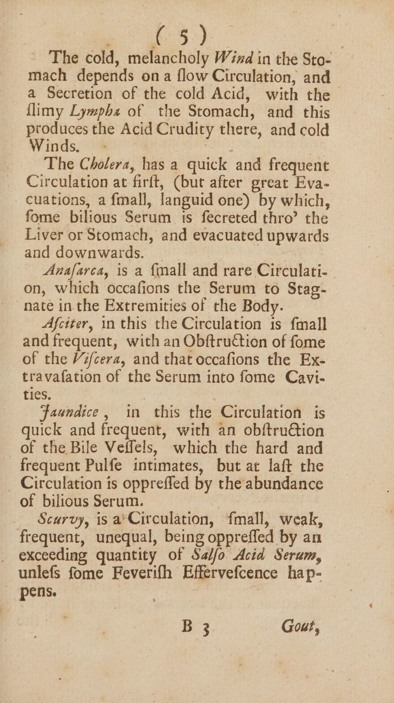 + A a The cold, melancholy Wind in the Sto- mach depends ona flow Circulation, and a Secretion of the cold Acid, with the &gt; flimy Lympha of the Stomach, and this produces the Acid Crudity there, and cold Winds, ~~ savas : The Cholera, has a quick and frequent Circulation at firft, (but after great Eva- cuations, a f{mall, languid one) by which, fome bilious Serum is fecreted thro’ the | Liver or Stomach, and evacuated upwards and downwards. — | , Anafarca, is a fmall and rare Circulati- on, which occafions the Serum to Stag- nate in the Extremities of the Body. Afciter, inthis the Circulation is {mall and frequent, with an ObftruCtion of fome of the Vifcera, and that occafions the Ex- travafation of the Serum into fome Cavi- ties. 3 | faundice, in this the Circulation is quick and frequent, with an obftruétion of the Bile Veffels, which the hard and frequent Pulfe intimates, but at laft the _ Circulation is oppreffed by the abundance of bilious Serum. | | Scurvy, is a'Circulation, {fmall, weak, frequent, unequal, being opprefled by an exceeding quantity of Sa//fo Acid Serum, unlefs fome Feverifh Effervefcence hap- ~pens. ee | B 3 Gout,