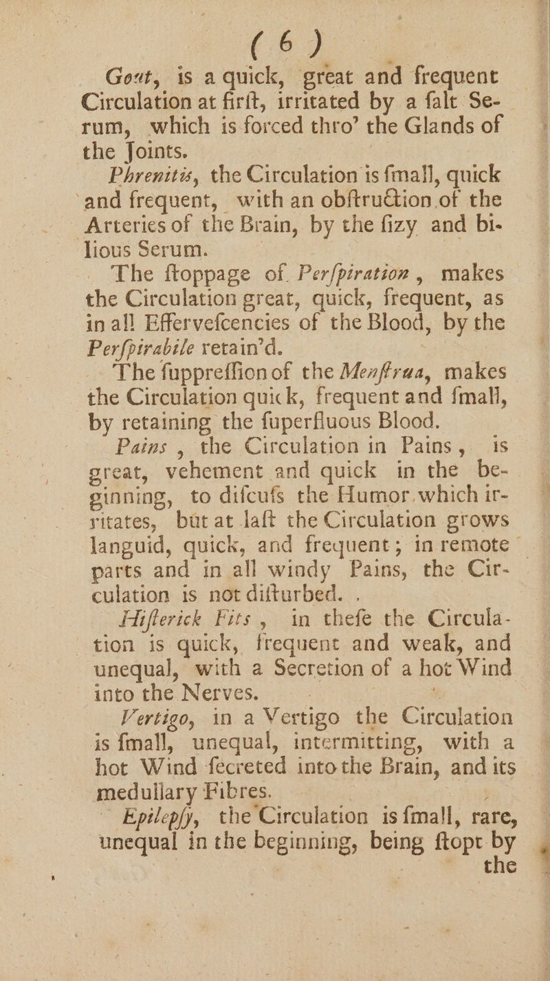 Gout, is a quick, great and frequent Circulation at firft, irritated by a falt Se- rum, which is forced thro’ the Glands of the Joints. | Phrenitis, the Circulation is fmall, quick ‘and frequent, with an obftruGion of the Arteries of the Brain, by the fizy and bi- lious Serum. The ftoppage of. Per/piration , makes the Circulation great, quick, frequent, as in all Effervefcencies of the Blood, by the Perfpirabile retain’d. yt the Circulation quick, frequent and {mall, by retaining the fuperfluous Blood. Pains , the Circulation in Pains, is great, vehement and quick in the be- ginning, to difcufs the Humor. which ir- ritates, but at laft the Circulation grows parts and in all windy Pains, the Cir- culation is not difturbed. . Fiflerick Fits, in thefe the Circula- tion is quick, frequent and weak, and unequal, with a Secretion of a hot Wind into the Nerves. — ¥ Vertigo, in a Vertigo the Circulation is fmall, unequal, intermitting, with a medullary Fibres. : : Epilep/y, the Circulation is {mall, rare, unequal in the beginning, being ftopt by : . ee Be \ .