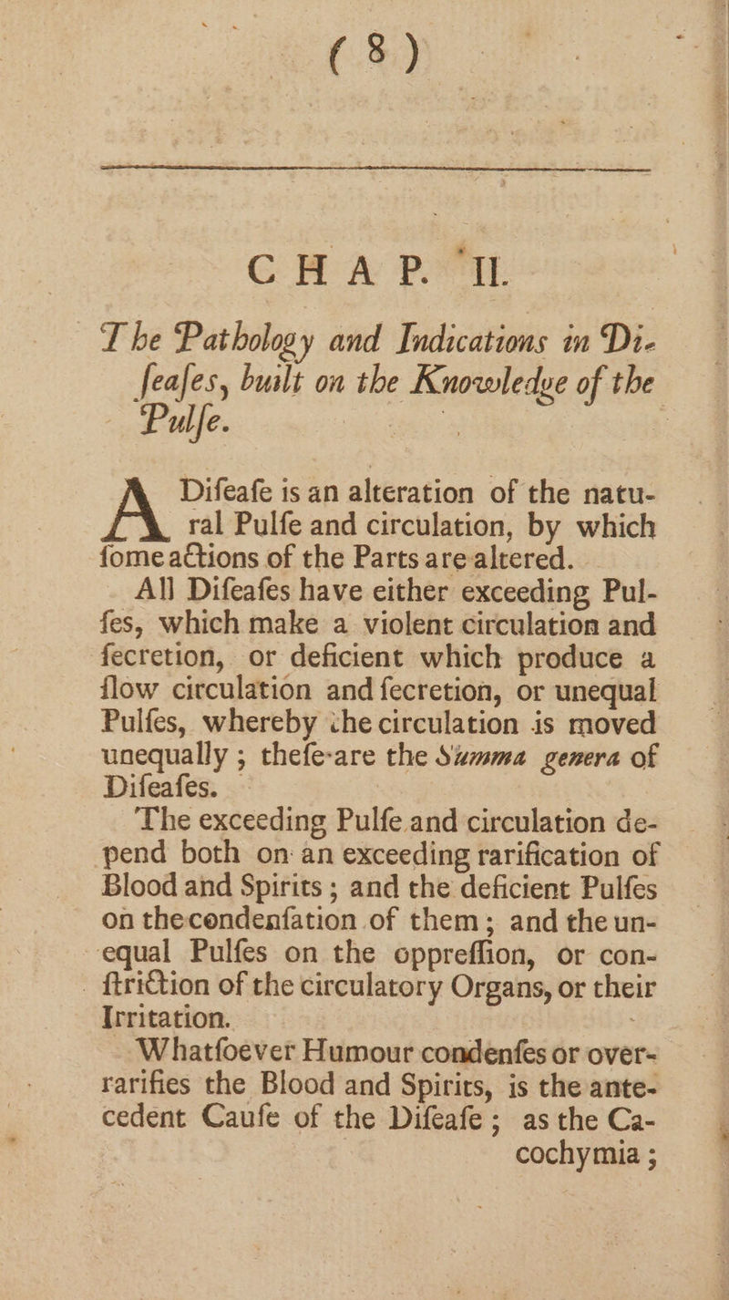 CHA PI. T be Pathology and Indications in Di- feafes, bualt on the Knowledge of the Pulfe. i es oii a | Difeafe is an alteration of the natu- ral Pulfe and circulation, by which fome actions of the Parts arealtered. All Difeafes have either exceeding Pul- fes, which make a violent circulation and fecretion, or deficient which produce a flow circulation and fecretion, or unequal Pulfes, whereby ihe circulation is moved unequally ; thefe-are the Szmma genera of Difeafes. — | The exceeding Pulfe and circulation de- pend both onan exceeding rarification of Blood and Spirits ; and the deficient Pulfes on thecendenfation of them; and the un- equal Pulfes on the oppreffion, or con- _ ftriction of the circulatory Organs, or their Irritation. Whatfoever Humour condenfes or over- rarifies the Blood and Spirirs, is the ante- cedent Caufe of the Difeafe; as the Ca- cochymia ;
