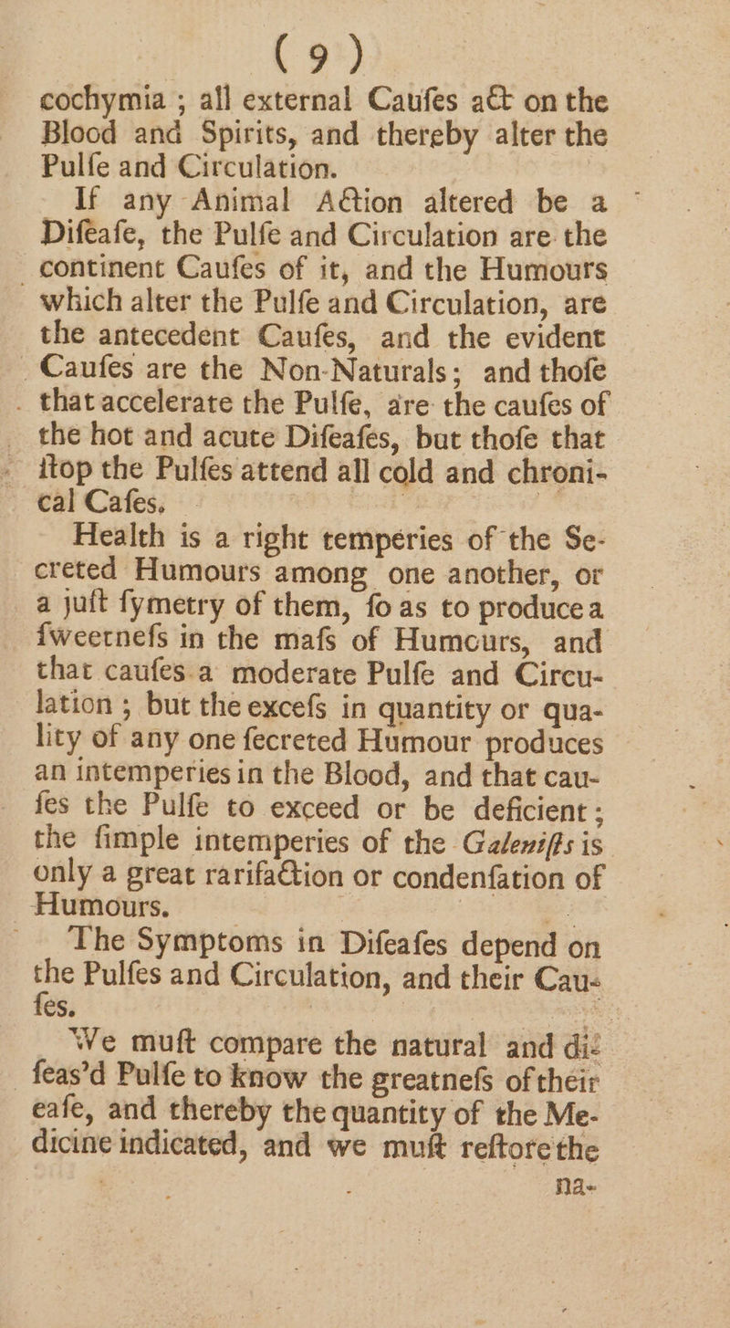 cochymia ; all external Caufes att on the Blood and Spirits, and thereby alter the Pulfe and Circulation. If any Animal Aion altered be a © Difeafe, the Pulfe and Circulation are the continent Caufes of it, and the Humours which alter the Pulfe and Circulation, are the antecedent Caufes, and the evident _Caufes are the Non-Naturals; and thofe . that accelerate the Pulfe, are the caufes of _ the hot and acute Difeafes, but thofe that _ itop the Pulfes attend all cold and chroni- cal Cafes, : | Health is a right tempeéries of the Se- creted Humours among one another, or a juft fymetry of them, fo as to producea fweernefs in the mafs of Humours, and that caufes.a moderate Pulfe and Circu- lation 5 but the excefs in quantity or qua- lity of any one fecreted Humour produces an intemperies in the Blood, and that cau- fes the Pulfe to exceed or be deficient ; the fimple intemperies of the Galeniffs is only a great rarifaGtion or condenfation of Humours. ei The Symptoms in Difeafes depend on a Pulfes and Circulation, and their Cau- es. | aie We muft compare the natural and dié -feas’d Pulfe to know the greatnefs of their eafe, and thereby the quantity of the Me- dicine indicated, and we muft reftorethe ‘ : Nd-«