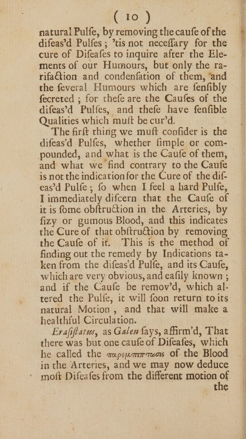 ( to ) | natural Pulfe, by removing the caufe of the difeas’d Pulfes; ’tis not neceflary for the cure of Difeafes to inquire after the Ele- ments of our Humours, but only the ra- rifattion and condenfation of them, ‘and fecreted ; for thefe are the Caufes of the difeas'd Pulfes, and thefe have fenfible Qualities which mutt be cur’d. The firf thing we muft confider is the difeas’'d Pulfes, whether fimple or com- and what we find contrary to the Caufe I immediately difcern that the Caufe of it is fome. obftruction in the Arteries, by fizy or gumous Blood, and this indicates the Cure of that ob{truction by removing finding out the remedy by Indications ta- which are very obvious, and eafily known ; and if the Caufe be remov’d, which al- natural Motion, and that will make a healthful Circulation. | Evafiftatus, as Galen fays, affirm’d, That there was but one caufe of Difeafes, which inthe Arteries, and we may now deduce r the