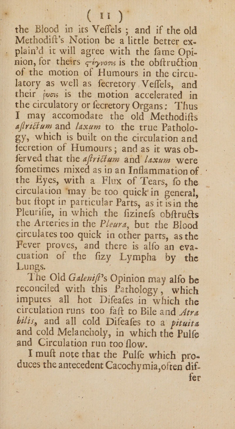 Cu the Blood in its Veffels ; and if the old Methodilt’s Notion be a little better ex- . plain’d it will agree with the fame Opi- nion, for theirs ¢éyvons is the obftru@ion — of the motion of Humours in the circu- latory as well as fecretory Veffels, and their puas is the motion accelerated in the circulatory or fecretory Organs: Thus I may accomodate the old Methodifts afiviitum and laxam to the true Patholo- gy, which is built on the circulation and fecretion of Humours; and as it was ob- ferved that the afvictam and laxum were fometimes mixed as in an Inflammation of. ° the Eyes, with a Flux of Tears, fothe _ circulation may be too quick'in general, . _ but ftopt in particular Parts, as it isin the Pleurifie, in which the fizinefs obftru@s the Arteries in the Plewra, but the Blood circulates too quick in other parts, asthe Fever proves, and there is alfo an eva- cuation of the fizy Lympha by the Lungs. : The Old Galeni/i’s Opinion may alfo be reconciled with this Pathology, which imputes all hot Difeafes in which the circulation runs too faft to Bile and Agra bilis, and all cold Difeafes to a: pituita and cold Melancholy, in which the Pulfe and Circulation run too flow. I muft note that the Pulfe which pro- _ duces the antecedent Cacochymia,often dif- fer