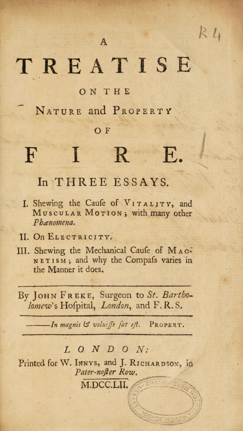 TREATISE i V O N T H E Nature and Property O F F I R E. In THREE ESSAYS. I. Shewing the Caufe of Vitality, and Muscular Motion^ with many other phenomena. II. On Electricity. III. Shewing the Mechanical Caufe of Mag* n e t i s m ; and why the Compafs varies in the Manner it does. By John Freke, Surgeon to St. Bartho¬ lomew* s Hofpital, London, and F. R. S. ■In magnis b5 voluijfe fat eft. Pro PERT. LONDON: Printed for W. Innys, and J. Richardsoy, in Pater-nofter Row. M.DCC.m,