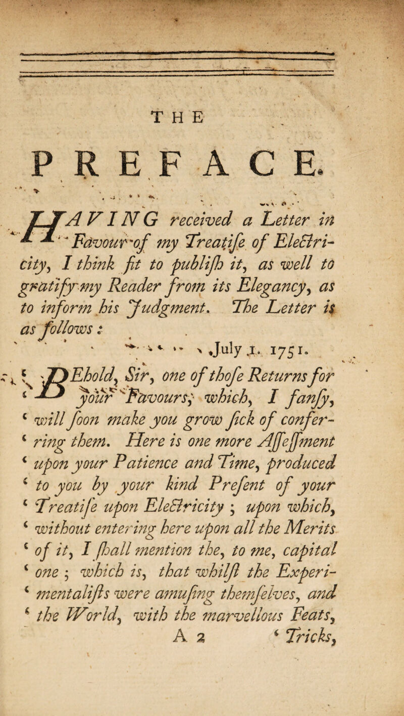 PREFACE » » V* C i. \ A VIIV G received a Letter in ' Favour -of my Treatife of Ele&ri- city, I think fit to publifh it, as well to gratify'my Reader from its Elegancy, as to inform his Judgment. The Letter is as follows: < • T , 'v •* > .July .i. 1751. S 'TJEhold? Sir, one of thofe Returnsfor ‘ your Favours; which, / fanfy, ‘ will foon make you grow fick of confier- ‘ ring them. Here is one more AJfejfment ‘ upon your Patience and Lime, produced i to you by your kind Prefent of your * Treatife upon EleBricity ; upon which, ‘ without entering here upon all the Merits 1 of it, I fall mention the, to me, capital ‘ one ; which is, that whiljl the Experi- ‘ mentalifts were amufing themfelves, and i the World, with the marvellous Feats, A 2 ‘ Tricks,