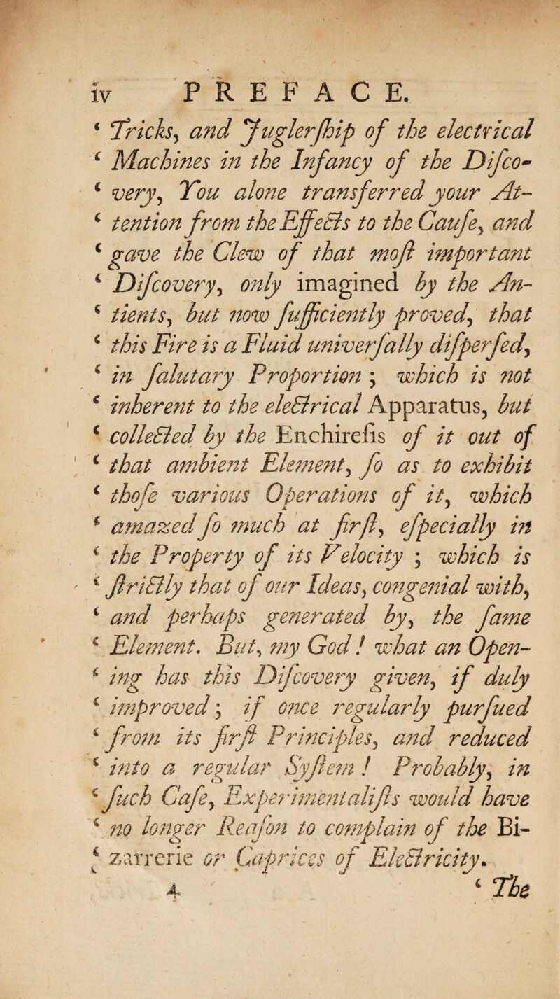 * Tricks, and fuglerfhip of the electrical ‘ Machines in the Infancy of the Difco- ‘ very, You alone transferred your At- 4 tention from the Effects to the Caufe, and 4 gave the Clew 4 Difcovery, only imagined by the An- 4 tients, but now fujfciently proved, that 4 this Fire is a Fluid univerfally difperfed, 4 in falutary Proportion ; which is not 4 inherent to the eleSlrical Apparatus, but 4 collected by the Enchirefis of it out of 4 that ambient Element, fo as to exhibit 4 thofe various Operations of it, which 1 amazed fo much at fir ft, efpecially in ' the Property of its Velocity ; which is 4 JlriElly that of our Ideas, congenial with, 4 and perhaps generated by, the fame 4 Element. But, my God ! what an Open- ‘ ing has this Difcovery given, if duly 4 improved; if once regularly purfued 4 from its firft Principles, and reduced 4 into a regular Syfiem ! Probably, in 4 fuch Cafe, Experimentalifls would have 4 no longer Reafon to complain of the Bi-