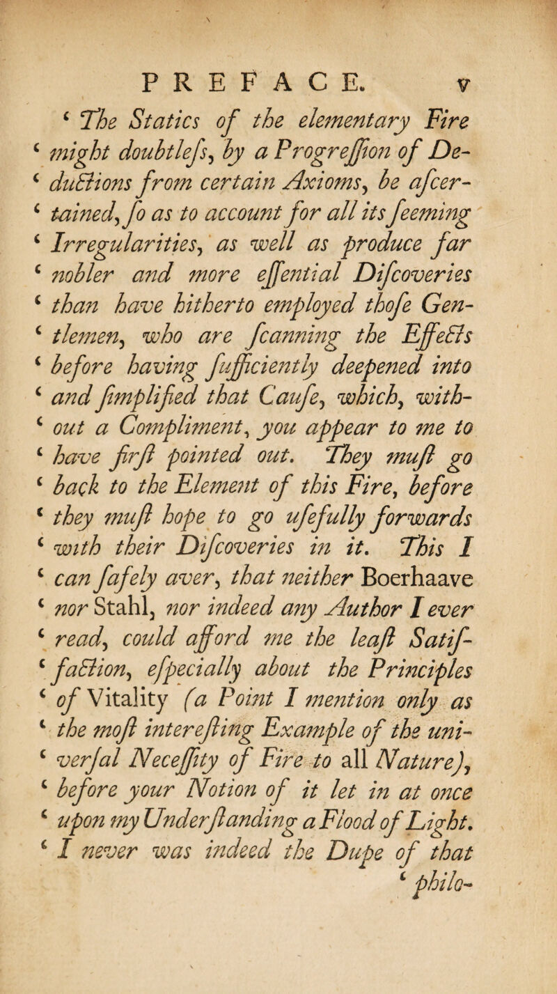 ‘ The Statics of the elementary Fire ‘ might doubtlefs, by a Progrejjion of De- ‘ duBions from certain Axioms, be afcer- 1 tained, fo as to account for all itsfeeming ‘ Irregularities, as well as produce far ‘ nobler and more effential Difcoveries ‘ than have hitherto employed thofe Gen- ‘ tlemen^ who are fanning the Effe&s ‘ before having fujfciently deepened into ‘ and fimplified that Caufe, which^ with- ‘ out a Compliment, appear to me to ‘ have frf pointed out. ‘They mufl go 1 bach to the Fleme?it of this Fire, before ‘ they muft hope to go ufefidly forwards ‘ with their Difcoveries in it. This I ‘ can fafely aver, that neither Boerhaave ‘ nor Stahl j nor indeed any Author I ever ‘ read, could afford me the leaf: Satif- 1 faBion, efpecially about the Principles ‘ of Vitality fa Point I mention only as ‘ the mofl interefiing Example of the uni- ‘ verjal Necefftty of Fire to all Nature), 1 before your Notion of it let in at once ‘ philo-