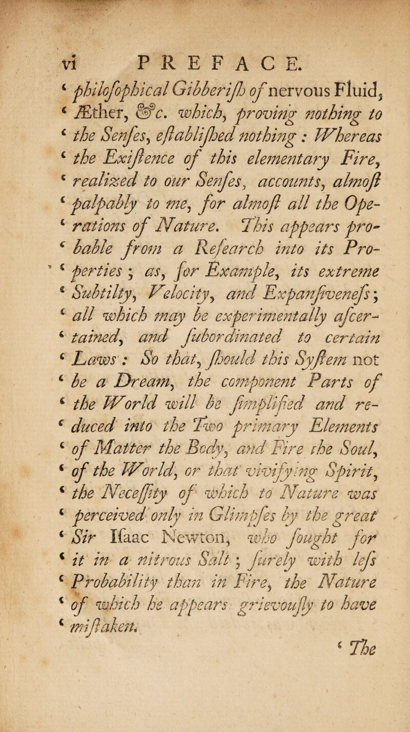 4 philofophical Gibberifto of nervous Fluid3 4 iEthcr, elf£. which5 proving nothing to 4 the Senfes5 eflabliftoed nothing : Whereas 4 the Exifenee of this elementary Firey 5 realized to our Senfes, accounts, almoft € palpably to me^ for almoft all the Ope- 4 rations of Nature. 7 appears pro- 4 bable from a Re,!earch into its Pro- 4 perties ; ^ /c?r Example, extreme 4 Subtilty, Velocity y and Expanftvenefs; 4 #// which may be experimentally after- 4 tainedy and fubordinated to certain 4 Laws'; So thaty fhould this Syftem not 4 be a Dreamy the component Parts of 4 the World will be ftmplifted and re- 4 duced into the Two primary Elements 4 Matter the Body5 and Eire the Souly 4 of the World, or that vivifying Spirit, 4 the Necefftty of which to Nature was 4 perceived only in Glimpfts by the great 4 Sir Ifaac Newton, fought for 4 zV zVz <3 nitrous Salt ; f inely with left 4 Probability than in Eire, the Nature 4 of which he appears grievoujly to have 4 wifi alien* 4 Noe