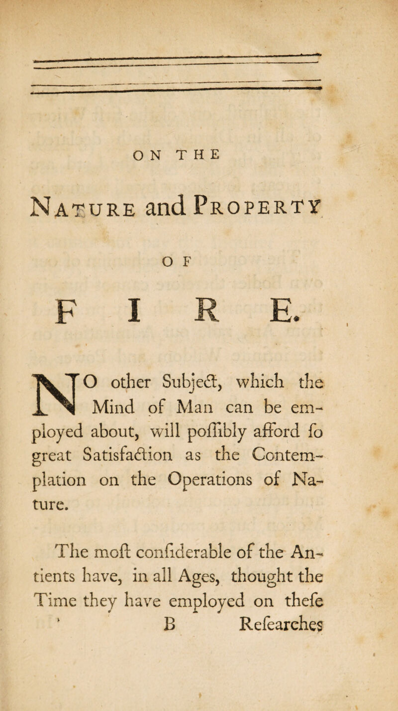 Nature and Property O F NO other Subject, which the Mind of Man can be em¬ ployed about, will poffibly afford fo great Satisfaction as the Contem¬ plation on the Operations of Na¬ ture. The molt conliderable of the An- tients have, in all Ages, thought the Time they have employed on thefe B Refearehes