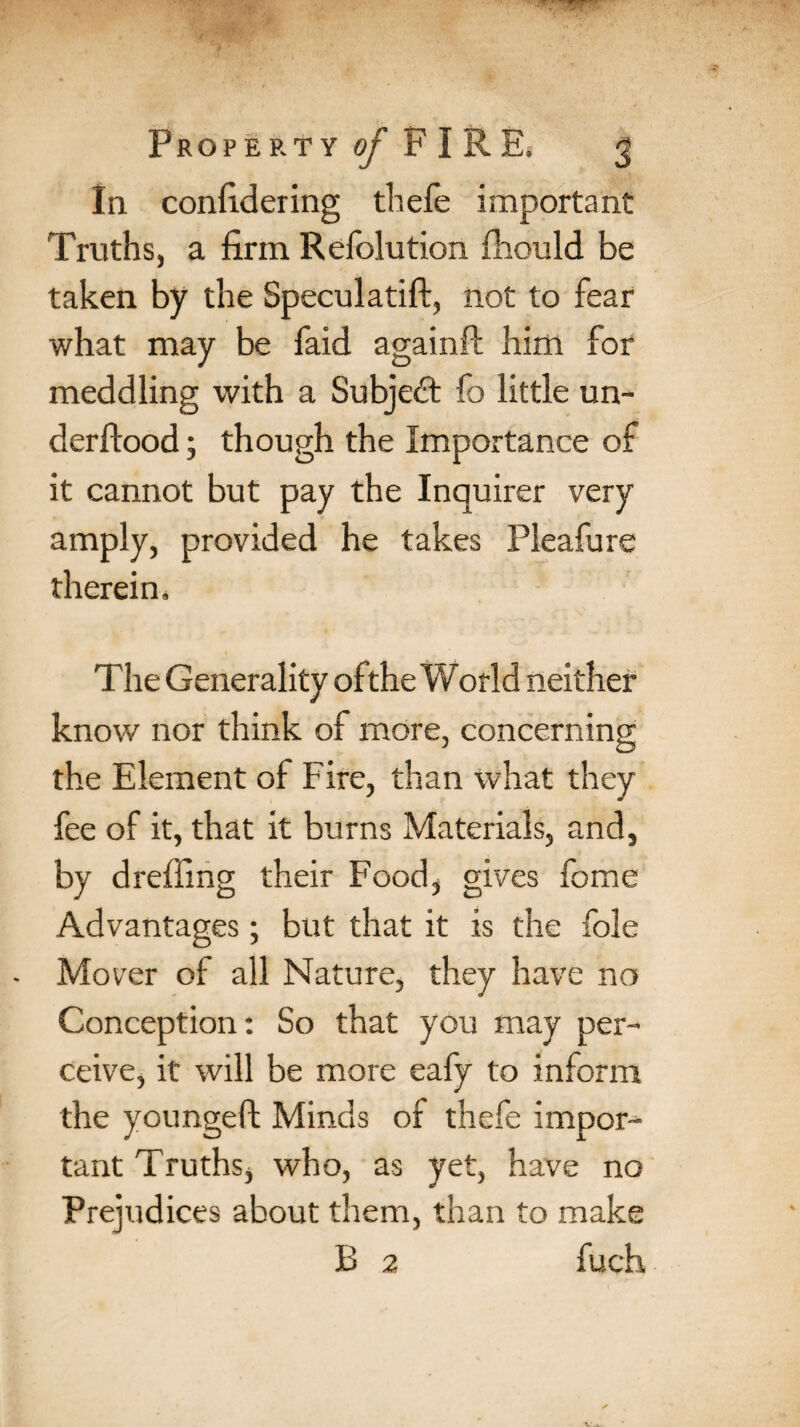 In confidering thefe important Truths, a firm Refolution fhould be taken by the Speculatift, not to fear what may be faid againil him for meddling with a Subject fo little un¬ derflood ; though the Importance of it cannot but pay the Inquirer very amply, provided he takes Pleafure therein. The Generality ofthe World neither know nor think of more, concerning the Element of Fire, than what they fee of it, that it burns Materials, and, by dreffing their Food, gives fome Advantages; but that it is the foie Mover of all Nature, they have no Conception: So that you may per¬ ceive, it will be more eafy to inform the youngeft Minds of thefe impor¬ tant Truths, who, as yet, have no Prejudices about them, than to make B 2 fuch