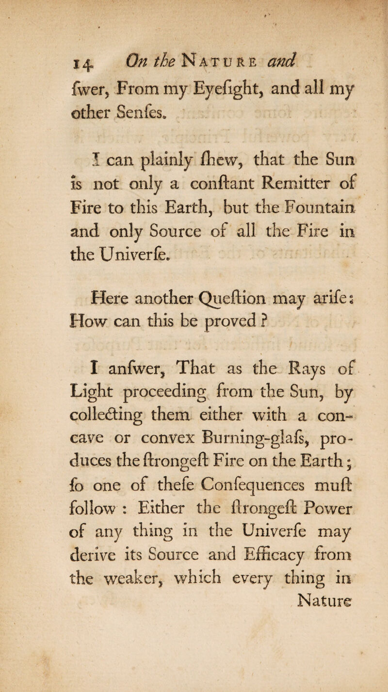 fwer, From my Eyefight, and all my other Senfes. I can plainly lhew, that the Sun is not only a conftant Remitter of Fire to this Earth, but the Fountain and only Source of all the Fire in the Univerfe. Here another Queftion may arife % How can this be proved ? I anfwer, That as the Rays of Light proceeding from the Sun, by collecting them either with a con¬ cave or convex Burning-glafs, pro¬ duces the ftrongeft Fire on the Earth; fo one of thefe Confequences muft follow : Either the ftrongeft Power of any thing in the Univerfe may derive its Source and Efficacy from the weaker, which every thing in Nature