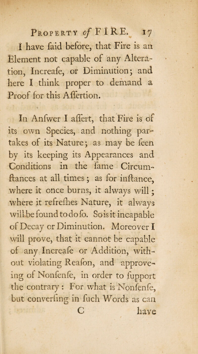 I have faid before, that Fire is an Element not capable of any Altera¬ tion, Increafe, or Diminution; and here I think proper to demand a Proof for this Affertion. In Anfwer I affert, that Fire is of its own Species, and nothing par-* takes of its Nature; as may be feen by its keeping its Appearances and Conditions in the fame Circum- fiances at ail times; as for inftance, where it once burns, it always will; where it refreshes Nature, it always will be found todofc. So is it incapable of Decay or Diminution. Moreover I will prove, that it cannot be capable of any Increafe or Addition, with¬ out violating Reafon, and approve-* ing of Nonfenfe, in order to fupport the contrary : For what is Nonfenfe, but converfmg in fuch Words as can C have