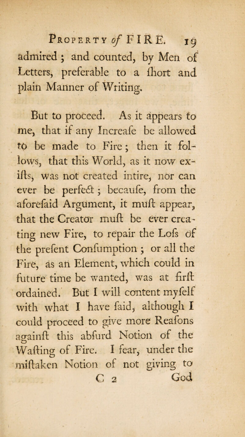 admired ; and counted, by Men of Letters, preferable to a iliort and plain Manner of Writing. But to proceed. As it appears to me, that if any Increafe be allowed TO be made to Fire; then it fol¬ lows, that this World, as it now ex- ills, was not created intire, nor can ever be perfect; becaufe, from the aforefaid Argument, it mull appear, that the Creator mull be ever crea¬ ting new Fire, to repair the Lofs of the prefent Confumption ; or all the Fire, as an Element, which could in future time be wanted, was at firft ordained. But I will content myfelf with what I have faid, although I could proceed to give more Reafons aa-ainft this abfurd Notion of the O Waftino- of Fire. I fear, under the miflaken Notion of not giving to C 2 God