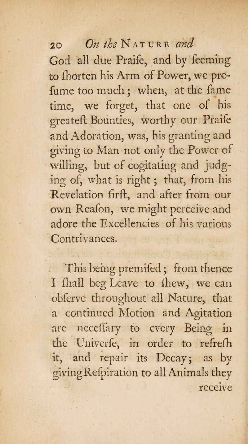 God all due Praife, and by ieeming to Thorten his Arm of Power, we pre¬ fume too much; when, at the fame time, we forget, that one of his greateil Bounties, worthy our Praife and Adoration, was, his granting and giving to Man not only the Power of willing, but of cogitating and judg¬ ing of, what is right; that, from his Revelation firft, and after from our own Reafon, we might perceive and adore the Excellencies of his various Contrivances, This being premifed; from thence I fhall beg Leave to fhew, we can obferve throughout all Nature, that a continued Motion and Agitation are neceffary to every Being in the Univerfe, in order to refrefh it, and repair its Decay; as by givingRefpiration to all Animals they receive