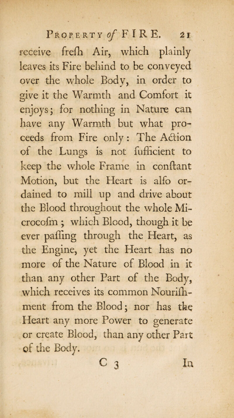 receive frefh Air, which plainly leaves its Fire behind to be conveyed over the whole Body, in order to give it the Warmth and Comfort it enjoys; for nothing in Nature can have any Warmth but what pro¬ ceeds from Fire only: The Action of the Lungs is not fufficient to keep the whole Frame in conftant Motion, but the Heart is alfo or¬ dained to mill up and drive about the Blood throughout the whole Mi- crocofm ; which Blood, though it be ever palling through the Heart, as the Engine, yet the Heart has no more of the Nature of Blood in it than any other Part of the Body, which receives its common Nourifh- ment from the Blood; nor has the Heart any more Power to generate or create Blood, than any other Part of the Body.