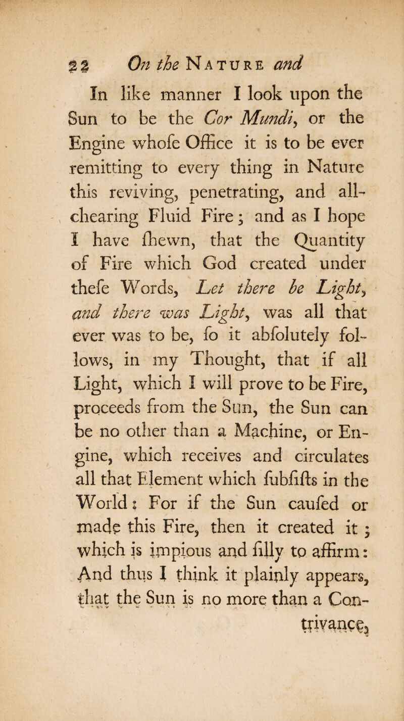 In like manner I look upon the Sun to be the Cor Mundi, or the Engine whofe Office it is to be ever remitting to every thing in Nature this reviving, penetrating, and all- , chearing Fluid Fire; and as I hope I have fhewn, drat the Quantity of Fire which God created under thefe Words, Let there be Lights and there was Light, was all that ever was to be, fo it abfolutely fol¬ lows, in my Thought, that if all Light, which I will prove to be Fire, proceeds from the Sun, the Sun can be no other than a Machine, or En¬ gine, which receives and circulates all that Element which fubfffts in the World j For if the Sun caufed or made this Fire, then it created it ; which is impious and filly to affirm: And thus I think it plainly appears, that the Sun is no more than a Con- trivaneej