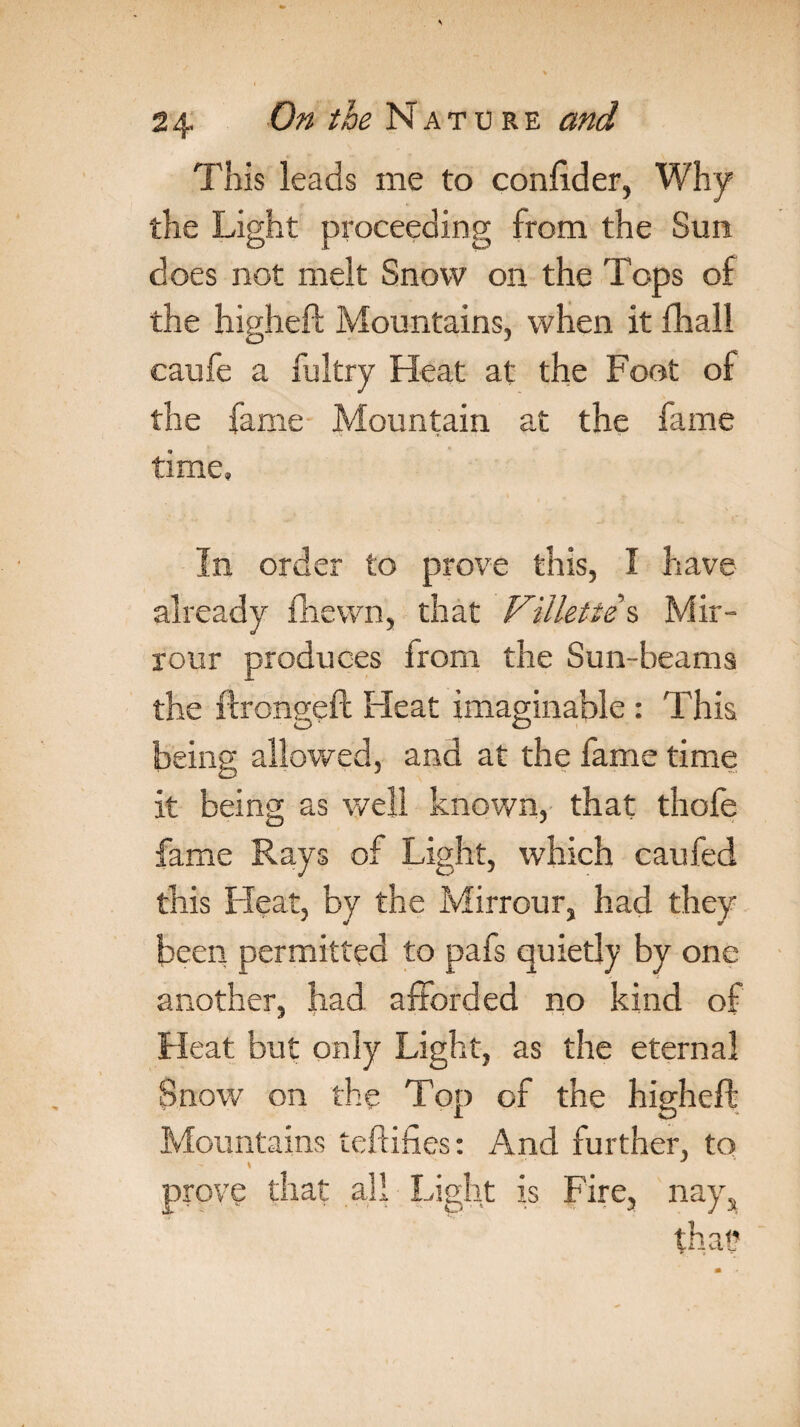 This leads me to confider, Why the Light proceeding from the Sun does not melt Snow on the Tops of the higheft Mountains, when it fhall caufe a fultry Heat at the Foot of the fame Mountain at the fame time. In order to prove this, I have already fhewn, that Villette s Mir- rour produces from the Sun-beams the ftrongeft Heat imaginable : This being allowed, and at the fame time it being as well known, that thofe fame Rays of Light, which caufed this Heat, by the Mirrour, had they been permitted to pafs quietly by one another, had afforded no kind of Heat but only Light, as the eternal Snow on the Top of the higheft Mountains teftifies: And further, to prove that all Light is Fire, nays that?