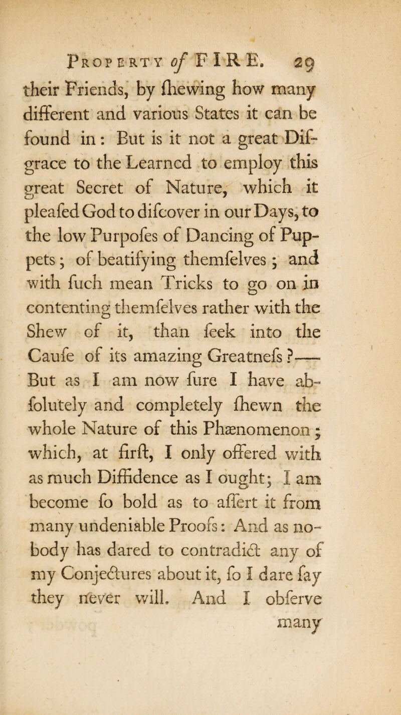 their Friends, by (hewing how many different and various States it can be found in: But is it not a great Dis¬ grace to the Learned to employ this great Secret of Nature, which it pleafed God to difeover in our Days, to the low Purpofes of Dancing of Pup¬ pets ; of beatifying themfelves; and with fuch mean Tricks to go on in contenting themfelves rather with the Shew of it, than feek into the Caufe of its amazing Greatnefs ?— But as I am now fure I have ab- folutely and completely (hewn the whole Nature of this Phenomenon ; which, at firft, I only offered with as much Diffidence as I ought; I am become fo bold as to affert it from \ many undeniable Proofs: And as no¬ body has dared to contradict any of my Conjectures about it, fo I dare fay they never will. And I obferve