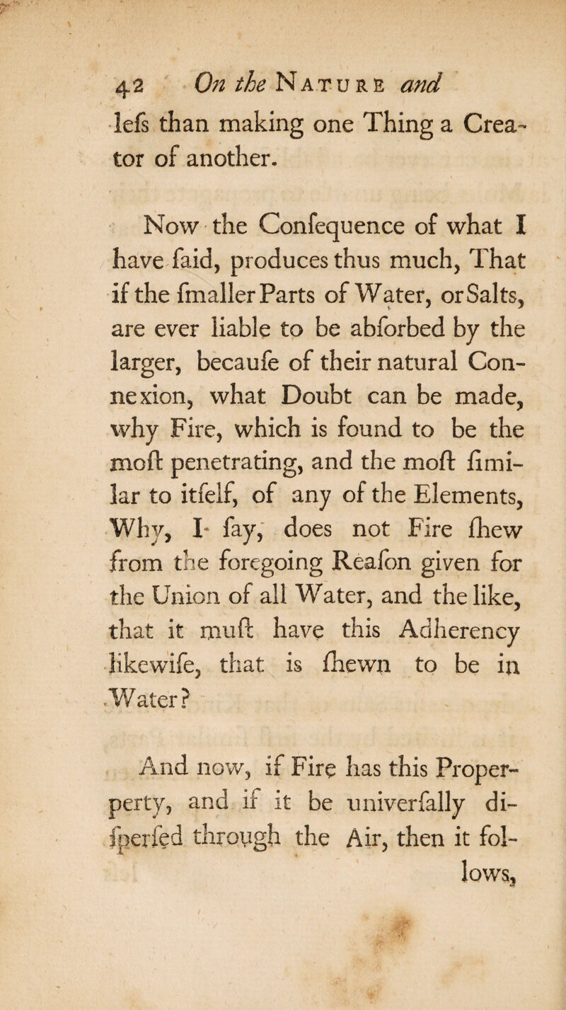 lefs than making one Thing a Crea¬ tor of another. Now the Confequence of what I have faid, produces thus much, That if the fmaller Parts of Water, orSalts, are ever liable to be abforbed by the larger, becaufe of their natural Con¬ nexion, what Doubt can be made, why Fire, which is found to be the moft penetrating, and the moft fimi- lar to itfelf, of any of the Elements, Why, I* fay, does not Fire fhew from the foregoing Realbn given for the Union of all Water, and the like, that it muft have this Adherency Kkewife, that is fhewn to be in Water? And now, if Fire has this Proper- perty, and if it be univerfally di- fperfed through the Air, then it fol¬ lows,