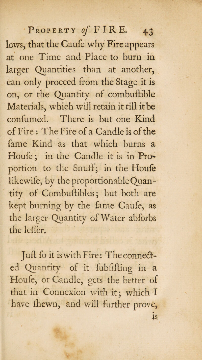 lows, that the Caufe why Fire appears at one Time and Place to burn in larger Quantities than at another, can only proceed from the Stage it is on, or the Quantity of combuftible Materials, which will retain it till it be confumed. There is but one Kind of Fire : The Fire of a Candle is of the fame Kind as that which burns a Houfe; in the Candle it is in Pro¬ portion to the Snuff; in the Houfe likewife, by the proportionable Quan¬ tity of Combuftibles; but both are kept burning by the feme Caufe, as the larger Quantity of Water abforbs the lefier. Juft fo it iswithFire: Theconnedd- ed Quantity of it fubfifting in a Houfe, or Candle, gets the better of that in Connexion with it; which I have fhewn, and will further prove,