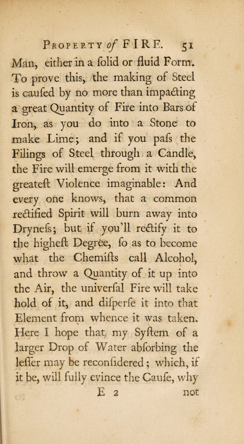 Man, either in a folid or fluid Form. To prove this, the making of Steel is caufed by no more than impacting a great Quantity of Fire into Bars of Iron, as you do into a Stone to make Lime; and if you pafs the Filings of Steel through a Candle, the Fire will emerge from it with the greateft Violence imaginable: And every one knows, that a common rectified Spirit will burn away into Drynefs; but if you’ll rectify it to the higheft Degree, fo as to become what the Chemifts call Alcohol, and throw a Quantity of it up into the Air, the univerfal Fire will take hold of it, and diiperfe it into that Element from whence it was taken. x Here I hope that, my Syftem of a larger Drop of Water abforbing the lefler may be reconfidered; which, if it be, will fully evince the Caufe, why E 2 not