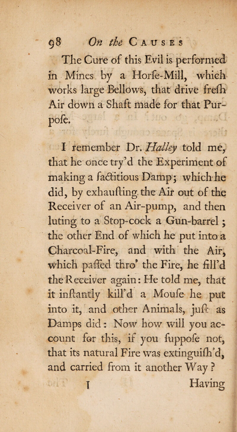 ( g8 On the Causes The Cure of this Evil is performed in Mines by a Horfe-Mill, which works large Bellows, that drive frefh Air down a Shaft made for that Pur- I remember Dr. Halley told me, that he once try’d the Experiment of making a factitious Damp; which he did, by exhaufting. the Air out of the Receiver of an Air-pump, and then luting to a Stop-cock a Gun-barrel; the other End of which he put into a Charcoal-Fire, and with the Air, which pailed thro9 the Fire, he fill’d the Receiver again: He told me, that it in Handy kill’d a Moufe he put into it, and other Animals, juft as Damps did: Now how will you ac¬ count for this, if you fuppofe not, that its natural Fire was extinguifh’d, and carried from it another Way ?