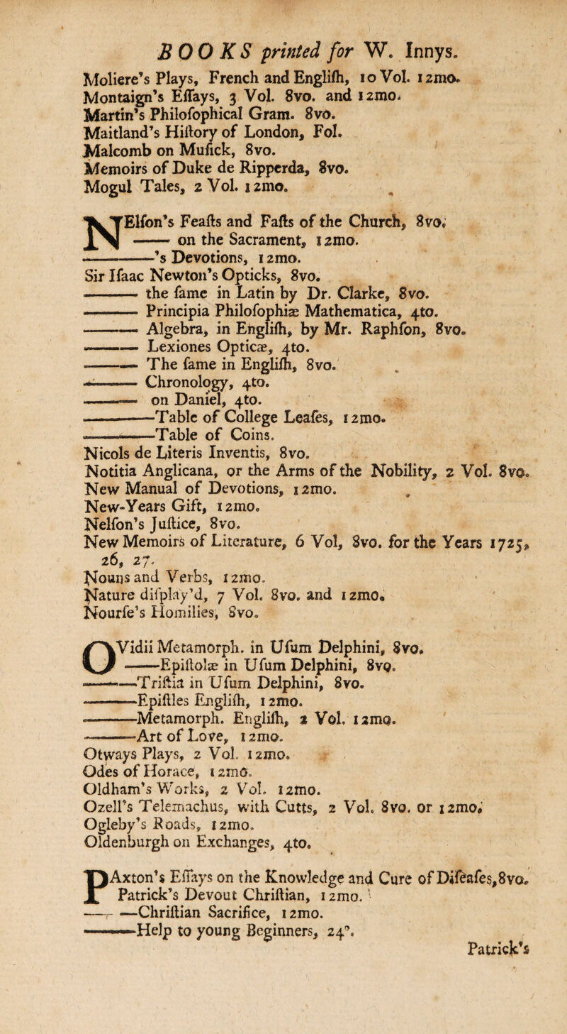 Moliere’s Plays, French and Englifh, ioVol. i2mo. Montaign’s Effays, 3 Vol. 8vo. and i2mo. Martin’s Philofophical Gram. 8vo. Maitland’s Hirtory of London, Fol. Malcomb on Mufick, 8vo. Memoirs of Duke de Ripperda, 8vo. Mogul Tales, 2 Vol. i2mo. NElfon’s Feafts and Falls of the Church, 8vo. -on the Sacrament, i2mo. --’s Devotions, 12mo. Sir Ifaac Newton’s Opticks, 8vo. - the fame in Latin by Dr. Clarke, 8vo. - Principia Philofophiae Mathematica, 4to. -Algebra, in Englifh, by Mr. Raphfon, 8vo. .—— Lexiones Opticae, 4to. --— The fame in Englifh, 8vo. ■■— Chronology, 4to. -—— on Daniel, 4to. -Table of College Leafes, i2mo. -Table of Coins. Nicols de Literis Inventis, 8vo. Notitia Anglicana, or the Arms of the Nobility, 2 Vol. 8vOo New Manual of Devotions, s2mo. New-Years Gift, r 2mo. Nelfon’s Juftice, 8vo. New Memoirs of Literature, 6 Vol, 8vo. for the Years 1725, 26, 27. Nouns and Verbs, i2mo. Nature difplay’d, 7 Vol. 8vo. and i2mo* Nourfe’s Homilies, Svo* OVidii Metamorph. in Ufum Delphini, $vo* --Epiltolse in Ufum Delphini, 8vq. ——-Triftia in Ufum Delphini, 8vo. --Epiftles Englifh, 12mo. --Metamorph. Englilh, % Vol. 12mo. —--Art of Love, 12mo. Otways Plays, 2 Vol. 121110. Odes of Horace, 12mo. Oldham’s Works, 2 Vol. i2mo. Ozell’s Telemachus, with Cutts, 2 Vol. 8vo. or i2mo#’ Ogleby’s Roads, i2mo. Oldenburgh on Exchanges, 4(0. PAxton’s EfTays on the Knowledge and Cure of Dif£afes,8vo.. Patrick’s Devout Chriftian, 12mo. ‘ —-Chriftian Sacrifice, i2mo. —Help to young Beginners, 24®. Patrick’s