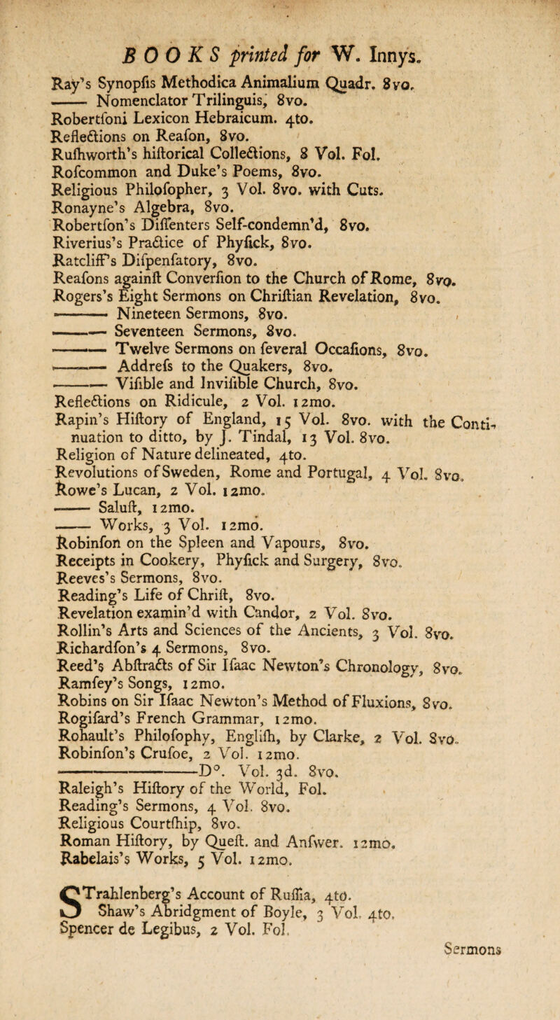 Ray’s Synopfis Methodica Animalium Quadr. 8vo, —■— Nomenclator Trilinguis, 8vo. Robertl'oni Lexicon Hebraicum. 4*0. Refle&ions on Reafon, 8vo. Rulhworth’s hiftorical Colle&ions, 8 Vol. Fol. Rofcommon and Duke’s Poems, 8vo. Religious Philofopher, 3 Vol. 8vo. with Cuts. Ronayne’s Algebra, 8vo. Robertfon’s Diffenters Self-condemn’d, 8vo. Riverius’s Pra&ice of Phyfick, 8vo. Ratcliff’s Difpenfatory, 8vo. Reafons againft Converfion to the Church of Rome, 8vo. Rogers’s Eight Sermons on Chriftian Revelation, 8vo. -—• Nineteen Sermons, 8vo. , ■— Seventeen Sermons, 8vo. -Twelve Sermons on feveral Occalions, 8vo. —-Addrefs to the Quakers, 8vo. -Vifible and Invilible Church, 8vo. Reflections on Ridicule, 2 Vol. izmo. Rapin’s Hiftory of England, 15 Vol. 8vo. with the ContL nuation to ditto, by J. Tindal, 13 Vol. 8vo. Religion of Nature delineated, 4to. Revolutions of Sweden, Rome and Portugal, 4 Vol. Svo, Rowe’s Lucan, 2 Vol. i2mo. -- Saluft, i2mo. - Works, 3 Vol. i2mo. Robinfon on the Spleen and Vapours, 8vo. Receipts in Cookery, Phyfick and Surgery, 8vo. Reeves’s Sermons, 8vo. Reading’s Life of Chrift, 8vo. Revelation examin’d with Candor, 2 Vol. Svo. Rollin’s Arts and Sciences of the Ancients, 3 Vol. 8vo. Richardfon’s 4 Sermons, Svo. Reed’s AbftraCts of Sir Ifaac Newton’s Chronology, Svo. Ramfey’s Songs, 12mo. Robins on Sir Ifaac Newton’s Method of Fluxions, Svo. Rogifard’s French Grammar, i2mo. Rohault’s Philofophy, Englifh, by Clarke, 2 Vol. Svo. Robinfon’s Crufoe, 2 Vol. i2mo. *—-D°. Vol. 3d. Svo. Raleigh’s Hiftory of the World, Fol. Reading’s Sermons, 4 Vol. 8vo. Religious Courtfhip, 8vo. Roman Hiftory, by Queft. and Anfwer. ismo, Rabelais’s Works, 5 Vol. 12mo. STrahlenberg’s Account of Ruftla, 4to. Shaw’s Abridgment of Boyle, 3 Vol, 4to. Spencer de Legibus, 2 Vol. Fol. Sermons