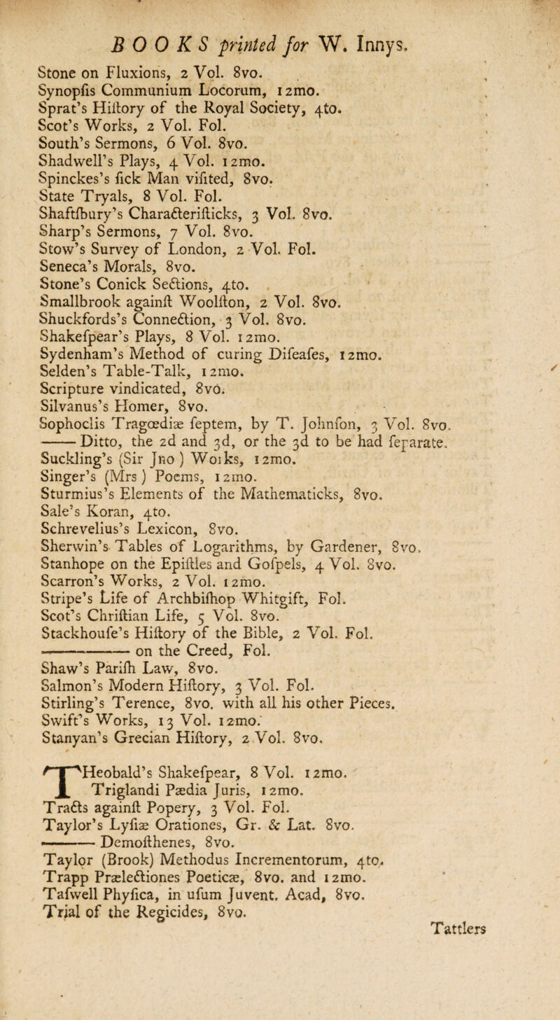 Stone on Fluxions, 2 Vol. 8vo. Synopfis Communium Locorum, i2mo. Sprat’s Hidory of the Royal Society, 4to. Scot’s Works, 2 Vol. Fol. South’s Sermons, 6 Vol. 8vo. Shadwell’s Plays, 4 Vol. 1 zmo. Spinckes’s fick Man vifited, 8vo. State Tryals, 8 Vol. Fol. Shaftfbury’s Charafteridicks, 3 Vol. 8vo. Sharp’s Sermons, 7 Vol. 8vo. Stow’s Survey of London, 2 Vol. Fol. Seneca’s Morals, 8vo. Stone’s Conick Sections, 4to. , Smallbrook againd Woolllon, 2 Vol. 8vo. Shuckfords’s Connexion, 3 Vol. 8vo. Shakefpear’s Plays, 8 Vol. izmo. Sydenham’s Method of curing Difeafes, i2mo. Selden’s Table-Talk, izmo. Scripture vindicated, 8vo. Silvanus’s Homer, 8vo. Sophoclis Tragoediae feptem, by T. Johnfon, 3 Vol. 8vo. -Ditto, the 2d and 3d, or the 3d to be had feparate. Suckling’s (Sir Jno ) Woiks, i2mo. Singer’s (Mrs) Poems, izmo. Sturmius’s Elements of the Mathematicks, 8vo. Sale’s Koran, 4U). Schrevelius’s Lexicon, 8vo. Shervvin’s Tables of Logarithms, by Gardener, 8vo, Stanhope on the Epidles and Gofpels, 4 Vol. 8vo. Scarron’s Works, 2 Vol. i2mo. Stripe’s Life of Archbilhop Whitgift, Fol. Scot’s Chridian Life, 5 Vol. 8vo. Stackhoufe’s Hidory of the Bible, 2 Vol. Fol. -on the Creed, Fol. Shaw’s Parilh Law, 8vo. Salmon’s Modern Hidory, 3 Vol. Fol. Stirling’s Terence, 8vo. with all his other Pieces. Swift’s Works, 13 Vol. izmo.' Stanyan’s Grecian Hidory, 2 Vol. 8vo. THeobald’s Shakefpear, 8 Vol. i2mo. Triglandi Paedia Juris, izmo. Trafts againd Popery, 3 Vol. Fol. Taylor’s Lyfiae Orationes, Gr. Sc Lat. 8vo. --— Demodhenes, 8vo. Taylor (Brook) Methodus Incrementorum, 4to. Trapp Praeleftiones Poeticse, 8vo. and i2mo. Tafwell Phyfica, in ufum Juvent. Acad, 8vo, Trial of the Regicides, 8vo. Tattlers