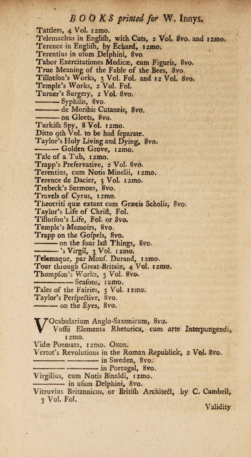 Tattlers, 4 Vol. i2mo. Telemachus in Englifh, with Cuts, 2 Vol. 8vo. and 12mo. Terence in Englilh, by Echard, izmo. Terentius in ulum Delphini, 8vo Tabor Exercitationes Medicae, cum Figuris, 8vo. True Meaning of the Fable of the Bees, 8vo. Tillotfon’s Works, 3 Vol. Fol. and 12 Vol. 8vo. Temple’s Works, 2 Vol. Fol. Turner’s Surgery, 2 Vol. 8vo. -Syphilis, 8vo. —— de Moribis Cutaneis, 8vo. -on Gleets, 8vo. Turkilh Spy, 8 Vol. i2mo. Ditto 9th Vol. to be had feparate. Taylor’s Holy Living and Dying, 8vo. --Golden Grove, 1 zmo. Tale of a Tub, izmo. Trapp’s Prefervative, 2 Vol. 8vo. Terentius, cum Notis Minelii, i2mo. Terence de Dacier, 3 Vol. i2mo. Trebeck’s Sermons, 8vo. Travels of Cyrus, i2mo. Theocriti quae extant cum Graecis Scholis, 8vo. Taylor’s Life of Chrift, Fol. Tillotfon’s Life, Fol. or 8vo. Temple’s Memoirs, 8vo. Trapp on the Gofpels, 8vo. —-on the four laft Things, 8vo. -’s Virgil, 3 Vol. i2mo. Telemaque, par Monf. Durand, i2mo. Tour through Great-Britain, 4 Vol. i2mo. Thompfon’s Works, 3 Vol. 8vo. --—Seafons, i2mo. Tales of the Fairies, 3 Vol. i2mo„ Taylor’s Perfpe&ive, 8vo. —■— on the Eyes, 8vo. VOcabularium Anglo-Saxonkum, 8vo. Voflii Elementa Rhetorica, cum arte Interpungendi, i2tno. Vidae Poemata, i2mo. Oxon. Vertot’s Revolutions in the Roman Republick, 2 Vol. 8vc>. ---————- in Sweden, 8vo. -—™ —.in Portugal, 8vo. Virgilius, cum Notis Binaldi, i2mo. -— in ufum Delphini, 8vo. Vitruvius Britannicus, or Britilh Architefl, by C. Cambell, 3 Vol. Fol. Validity