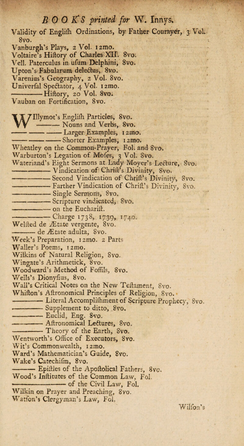 Validity of Englifh Ordinations, by Father Couraydr, 3 Vol. 8 vo. Vanburgh’s Plays, 2 VoL i2mo. Voltaire’s Hiftory of Charles XII. 8vo. Veil. Paterculus in ufum Delphini, 8vo. Upton’s Fabularum deledtus, 8vo. Varenius’s Geography, 2 Vol. 8vo. Univerfal Spectator, 4 Vol. i2mo. —--Hiftory, 20 Vol. 8vo. Vauban on Fortification, 8vo. w Illymot’s Englifh Particles, 8vo. Nouns and Verbs, 8vo. Larger Examples, 12mo. Shorter Examples, i2mo. Wheatley on the Common-Prayer, Fol. and 8vo. Warburton’s Legation of Mofes, 3 Vol. 8vo. Wateriand’s Eight Sermons at Lady Moyer’s Lefture, Svo. -Vindication of Chrift’s Divinity, 8vo. -Second Vindication of Chrift’s Divinity, 8vo. -Farther Vindication of Chrift’s Divinity, Svo. --Single Sermons, 8vo. ----Scripture vindicated, 8vo. --on the Eucharift. -Charge 1738, 1739, 1740. Welfted de JEtate vergente, 8vo. ■——— de Aitate adulta, Svo. Week’s Preparation, iamo. 2 Parts Waller’s Poems, i2mo. Wilkins of Natural Religion, Svo. Wingate’s Arithmetick, Svo. Woodward’s Method of Foffils, 8vo» Wells’s Dionyftus, 8vo. Wall’s Critical Notes on the New Teftament, Svo. Whifton’s Aftronomical Principles of Religion, 8vo. -Literal Accomplifhment of Scripture Prophecy, Svo, ---Supplement to ditto, 8vo. —-Euclid, Eng. 8vo. -Aftronomical Lectures, 8vo. -Theory of the Earth, 8vo. Wentworth’s Office of Executors, 8vo. Wit’s Commonwealth, i2mo. Ward’s Mathematician’s Guide, 8vo. Wake’s Catechifm, 8vo. -Epiftles of the Apoftolical Fathers, 8vc. Wood’s Inftitutes of the Common Law, Fol. >—-of the Civil Law, Fol. Wilkin on Prayer and Preaching, 8vo. Watfon’s Clergyman’s Law, Fol. Wilfon’s