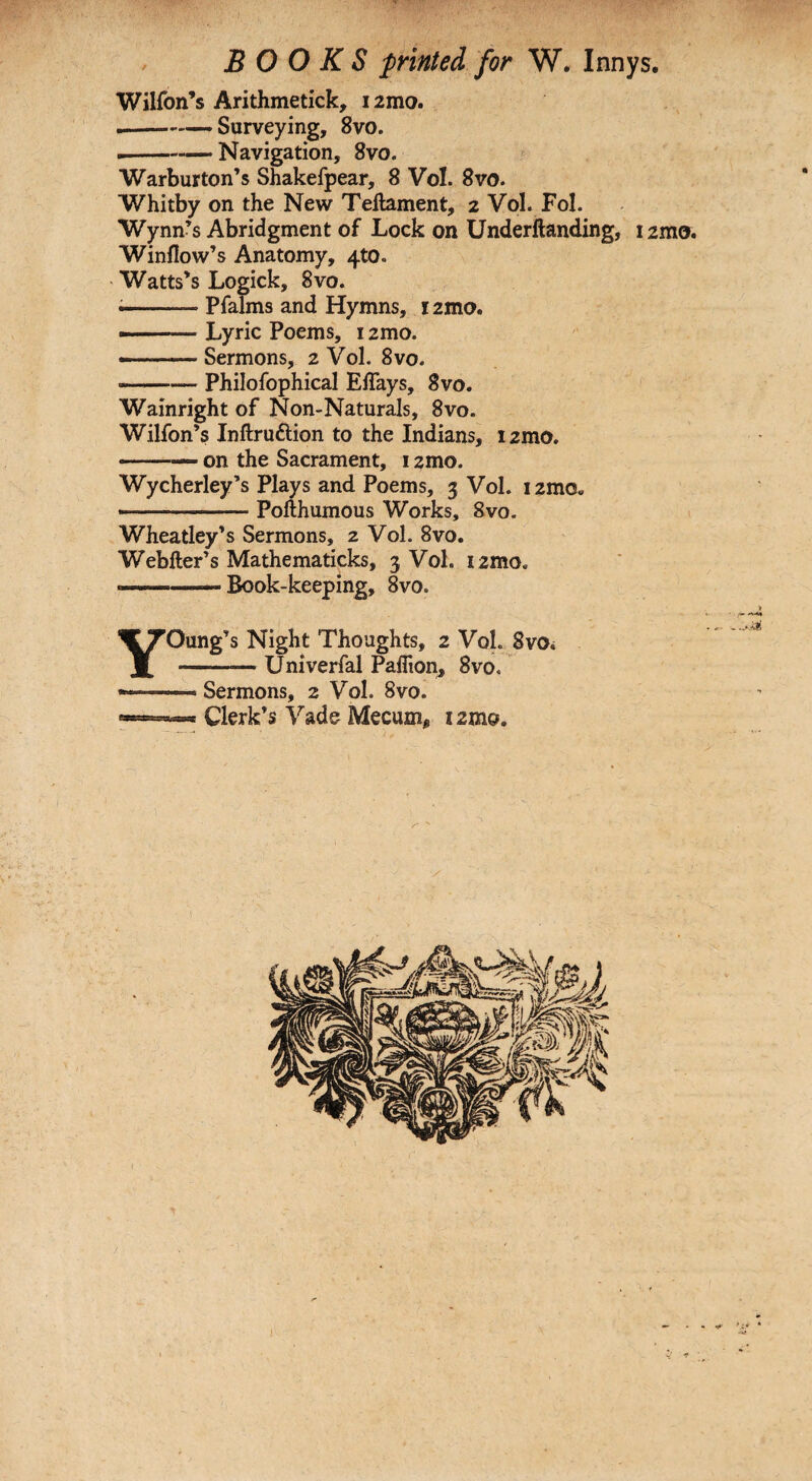 Wilfon’s Arithmetick, i2mo. .-—.Surveying, 8vo. .--—Navigation, 8vo. Warburton’s Shakefpear, 8 Vol. 8vo. Whitby on the New Teftament, 2 Vol. Fol. Wynn’s Abridgment of Lock on Underftanding, 12mo. Window's Anatomy, 4to. Watts's Logick, 8vo. —--.- Pfalms and Hymns, 12mo. --Lyric Poems, 12mo. —--Sermons, 2 Vol. 8vo. -Philofophical Effays, 8vo. Wainright of Non-Naturals, 8vo. Wilfon’s Inftrudtion to the Indians, i2mo. -on the Sacrament, 12mo. Wycherley’s Plays and Poems, 3 Vol. i2mo« --Poflhumous Works, 8vo. Wheatley's Sermons, 2 Vol. 8vo. Webfter's Mathematicks, 3 Vol. i2mo. ——Book-keeping, 8vo. YOung's Night Thoughts, 2 VoL 8vo< -- Univerfal Paflion, 8vo, — Sermons, 2 Vol. 8vo. ... Clerk’s Vade Meaim* 12mo.