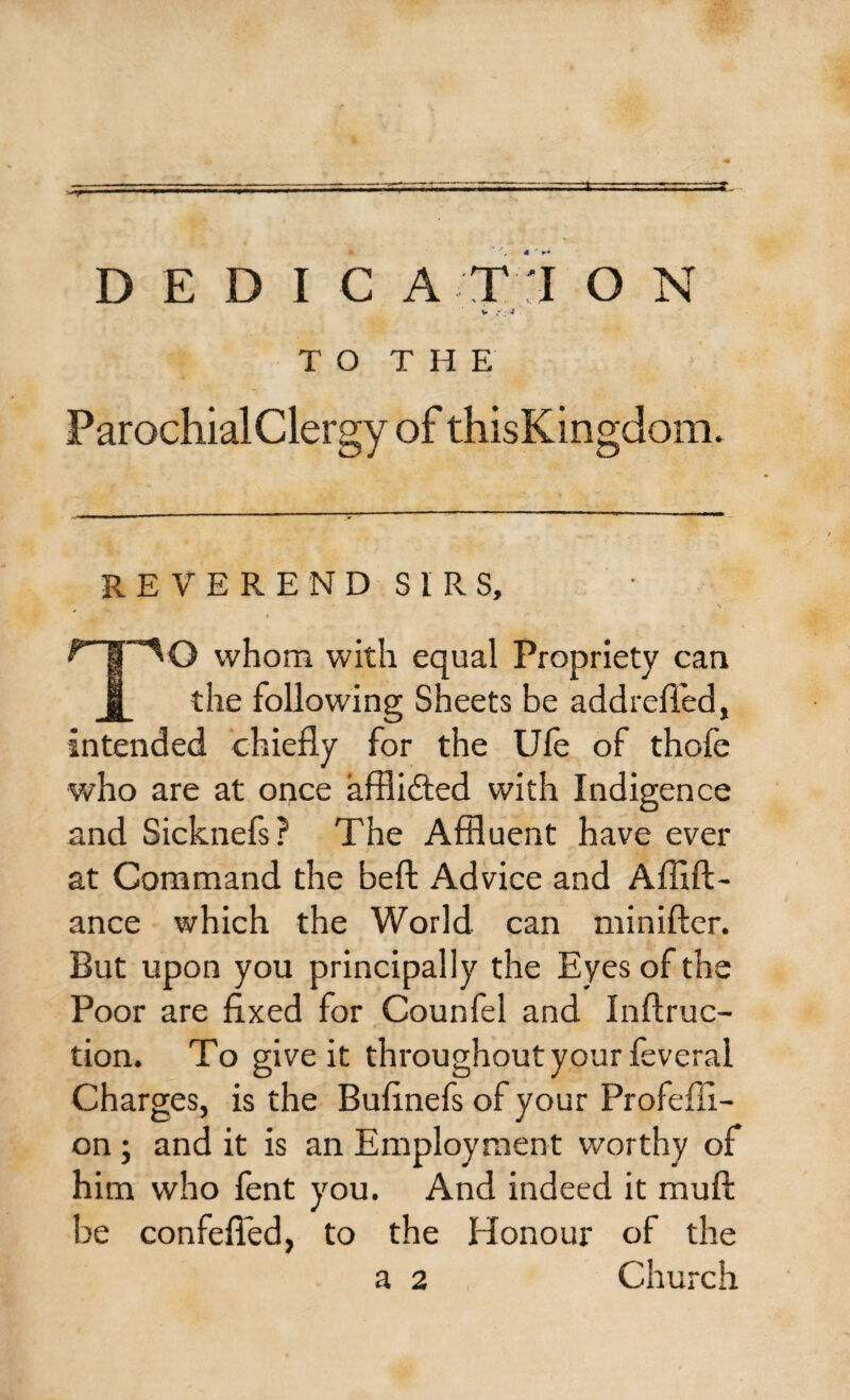 TO THE ParochialClergy of thisKingdom. REVEREND SIRS, ^‘T'^O whom with equal Propriety can J_ the following Sheets be addrefled, intended chiefly for the Ufe of thofe who are at once afflidted with Indigence and Sicknefs ? The Affluent have ever at Command the beft Advice and Afiift- ance which the World can minifter. But upon you principally the Eyes of the Poor are fixed for Counfel and Inftruc- tion. To give it throughout your feveral Charges, is the Bufinefs of your Profeffl- on ; and it is an Employment worthy of him who fent you. And indeed it mu ft be confefied, to the Honour of the a 2 Church