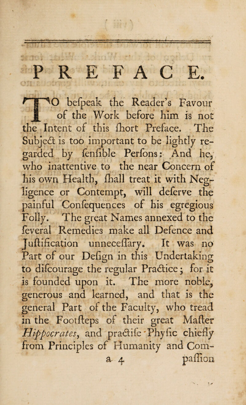 —■ .. PREFACE. TO befpeak the Reader’s Favour of the Work before him is not the Intent of this fhort Preface. The Subject is too important to be lightly re¬ garded by fenfible Perfons: And he, who inattentive to the near Concern of his own Health, fhall treat it with Neg¬ ligence or Contempt, will deferve the painful Confequences of his egregious' Folly. The great Names annexed to the feveral Remedies make all Defence and JufHfication unneceffary. It was no Part of our Defign in this Undertaking to difcourage the regular Practice; for it is founded upon it. The more noble, generous and learned, and that is the general Part of the Faculty, who tread in the Footfteps of their great Mafter Hippocrates, and pradtife 'Phyiic chiefly from Principles of Humanity and Com¬