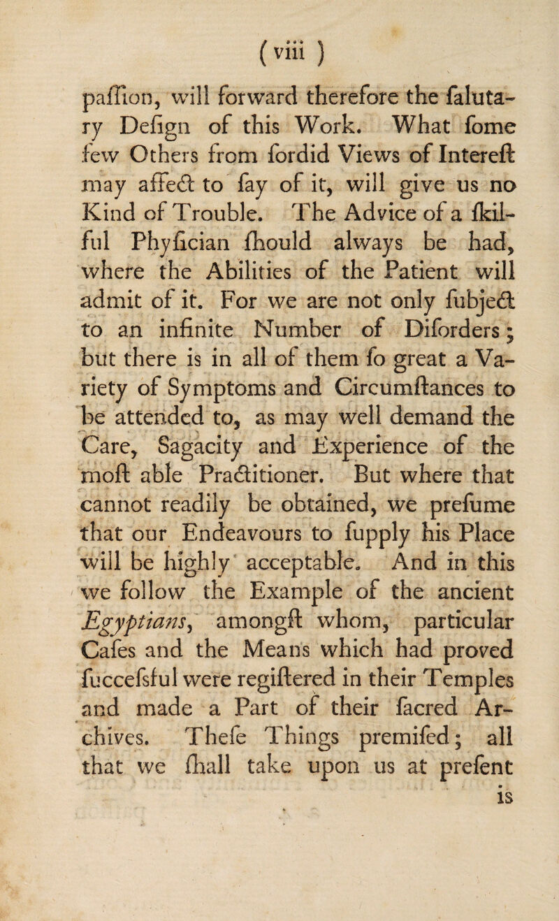 paffion, will forward therefore the faluta- ry Defign of this Work. What fome few Others from fordid Views of Intereft may a fled to fay of it, will give us no Kind of Trouble. The Advice of a fkil- ful Phyfician fhould always be had, where the Abilities of the Patient will admit of it. For we are not only fubjed to an infinite Number of Diforders; but there is in all of them fo great a Va¬ riety of Symptoms and Circumftances to be attended to, as may well demand the Care, Sagacity and Experience of the mod; able Praditioner. But where that cannot readily be obtained, we prefume that our Endeavours to fupply his Place •will be highly acceptable. And in this we follow the Example of the ancient Egyptians, amongft whom, particular Cafes and the Means which had proved fuccefsful were regiftered in their Temples and made a Part of their facred Ar¬ chives. Thefe Things premifed; all that we fhall take upon us at prefent is