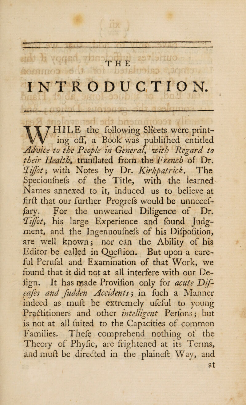 THE INTRODUCTION. WHILE the following Sheets were print¬ ing off, a Book was publifhed entitled Advice to the People in General, with Regard to their Health, tranflated from the French of Dr. Pijj'oty with Notes by Dr. Kirkpatrick. The Specioufnefs of the Title, with the learned- Names annexed to it, induced us to believe at firft that our further Progrefs would be unnecef- jfary. For the unwearied Diligence of Dr. Fijjbt, his large Experience and found Judg¬ ment, and the Ingenuoufnefs of his Difpofition, are well known; nor can the Ability of his Editor be called in Queftion. But upon a care¬ ful Perufal and Examination of that Work, we found that it did not at all interfere with our De- lign. It has made Provifton only for acute Dif- eafes and fudden Accidents; in fuch a Manner indeed as muft be extremely ufeful to young Practitioners and other intelligent Perfons; but is not at all fuited to the Capacities of common Families. Thefe comprehend nothing of the Theory of Phyfic, are frightened at its Terms, and muft be directed in the plaineft Way, and at